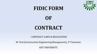 FIDIC FORM
OF
CONTRACT
- CONTRACT LAWS & REGULATION
M. Tech (Construction Engineering Management), 2nd Semester.
KIIT UNIVERSITY.
 