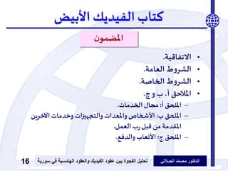 ‫الدكتور‬‫الجــاللي‬ ‫د‬ّ‫م‬‫محــ‬‫عقود‬ ‫بين‬ ‫الفجوة‬ ‫تحليل‬‫الفيديك‬‫ف‬ ‫الهندسية‬ ‫والعقود‬‫سورية‬ ‫ي‬16
‫كتاب‬‫الفيديك‬‫األبيض‬
‫ن‬‫املضمو‬
•‫االتفاقية‬.
•‫العامة‬ ‫ط‬‫و‬‫الشر‬.
•‫الخاصة‬ ‫ط‬‫و‬‫الشر‬.
•‫ج‬‫و‬ ‫ب‬ ،‫أ‬ ‫املالحق‬.
–‫أ‬ ‫امللحق‬:‫الخدمات‬ ‫مجال‬.
–‫ب‬ ‫امللحق‬:‫اآلخرين‬‫وخدمات‬ ‫ات‬‫ز‬‫والتجهي‬ ‫واملعدات‬ ‫األشخاص‬
‫العمل‬‫ب‬‫ر‬ ‫قبل‬ ‫من‬ ‫املقدمة‬.
–‫ج‬ ‫امللحق‬:‫والدفع‬ ‫األتعاب‬.
 