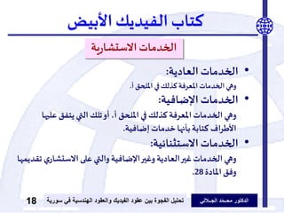 ‫الدكتور‬‫الجــاللي‬ ‫د‬ّ‫م‬‫محــ‬‫عقود‬ ‫بين‬ ‫الفجوة‬ ‫تحليل‬‫الفيديك‬‫ف‬ ‫الهندسية‬ ‫والعقود‬‫سورية‬ ‫ي‬18
‫كتاب‬‫الفيديك‬‫األبيض‬
‫ية‬‫ر‬‫االستشا‬‫الخدمات‬
•‫الخدمات‬‫العادية‬:
‫أ‬‫امللحق‬ ‫في‬‫كذلك‬‫املعرفة‬ ‫الخدمات‬ ‫وهي‬.
•‫اإلضافية‬‫الخدمات‬:
‫عل‬ ‫يتفق‬ ‫التي‬ ‫تلك‬‫أو‬ ،‫أ‬ ‫امللحق‬ ‫في‬ ‫كذلك‬ ‫املعرفة‬ ‫الخدمات‬ ‫وهي‬‫يها‬
‫إضافية‬ ‫خدمات‬‫بأنها‬ ‫كتابة‬ ‫اف‬‫ر‬‫األط‬.
•‫االستثنائية‬‫الخدمات‬:
‫ي‬‫االستشار‬‫على‬ ‫والتي‬‫اإلضافية‬‫وغير‬‫العادية‬‫غير‬ ‫الخدمات‬ ‫وهي‬‫تقديمها‬
‫املادة‬ ‫وفق‬28.
 