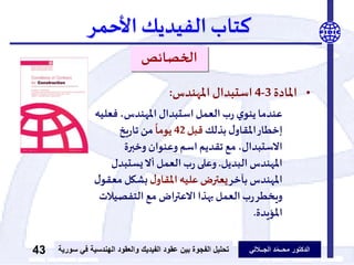 ‫الدكتور‬‫الجــاللي‬ ‫د‬ّ‫م‬‫محــ‬‫عقود‬ ‫بين‬ ‫الفجوة‬ ‫تحليل‬‫الفيديك‬‫ف‬ ‫الهندسية‬ ‫والعقود‬‫سورية‬ ‫ي‬43
‫كتاب‬‫الفيديك‬‫األحمر‬
‫الخصائص‬
•‫املادة‬3-4‫املهندس‬ ‫استبدال‬:
‫عندما‬‫فع‬ ،‫املهندس‬ ‫استبدال‬‫العمل‬‫ب‬‫ر‬ ‫ي‬‫ينو‬‫ليه‬
‫بذلك‬‫ل‬‫املقاو‬‫إخطار‬‫قبل‬42
ً
‫يوما‬‫يخ‬‫ر‬‫تا‬ ‫من‬
‫وخبرة‬ ‫وعنوان‬ ‫اسم‬ ‫تقديم‬ ‫مع‬ ،‫االستبدال‬
‫البديل‬ ‫املهندس‬.‫يستبد‬‫أال‬‫العمل‬‫ب‬‫ر‬ ‫وعلى‬‫ل‬
‫بآخر‬ ‫املهندس‬‫ل‬‫املقاو‬‫عليه‬ ‫يعترض‬‫بشكل‬‫ل‬‫معقو‬
‫التفصي‬ ‫مع‬ ‫اض‬‫ر‬‫االعت‬ ‫بهذا‬‫العمل‬‫ب‬‫ر‬‫ويخطر‬‫الت‬
‫املؤيدة‬.
 