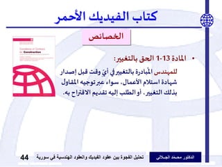 ‫الدكتور‬‫الجــاللي‬ ‫د‬ّ‫م‬‫محــ‬‫عقود‬ ‫بين‬ ‫الفجوة‬ ‫تحليل‬‫الفيديك‬‫ف‬ ‫الهندسية‬ ‫والعقود‬‫سورية‬ ‫ي‬44
‫كتاب‬‫الفيديك‬‫األحمر‬
‫الخصائص‬
•‫املادة‬13-1‫بالتغيير‬ ‫الحق‬:
‫للمهندس‬‫وقت‬ ِّ
ّ‫أي‬ ‫في‬‫بالتغيير‬ ‫ة‬‫ر‬‫باد‬
ُ
‫امل‬‫إصدار‬‫قبل‬
‫املق‬ ‫توجيه‬‫عبر‬ ‫سواء‬ ،‫األعمال‬‫استالم‬ ‫شهادة‬‫ل‬‫او‬
‫االقت‬ ‫تقديم‬‫إليه‬ ‫الطلب‬‫أو‬،‫التغيير‬ ‫بذلك‬‫به‬ ‫اح‬‫ر‬.
 