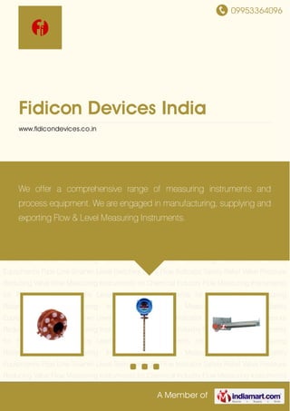 09953364096
A Member of
Fidicon Devices India
www.fidicondevices.co.in
Measuring Rotameter Level Measuring Instruments Pressure Measuring Instruments Safety
Equipments Pipe Line Strainer Level Switches Sight Flow Indicator Safety Relief Valve Pressure
Reducing Valve Flow Measuring Instruments for Chemical Industry Flow Measuring Instruments
for Pharmaceutical Industry Level Measuring Instruments for Power Plants Measuring
Rotameter Level Measuring Instruments Pressure Measuring Instruments Safety
Equipments Pipe Line Strainer Level Switches Sight Flow Indicator Safety Relief Valve Pressure
Reducing Valve Flow Measuring Instruments for Chemical Industry Flow Measuring Instruments
for Pharmaceutical Industry Level Measuring Instruments for Power Plants Measuring
Rotameter Level Measuring Instruments Pressure Measuring Instruments Safety
Equipments Pipe Line Strainer Level Switches Sight Flow Indicator Safety Relief Valve Pressure
Reducing Valve Flow Measuring Instruments for Chemical Industry Flow Measuring Instruments
for Pharmaceutical Industry Level Measuring Instruments for Power Plants Measuring
Rotameter Level Measuring Instruments Pressure Measuring Instruments Safety
Equipments Pipe Line Strainer Level Switches Sight Flow Indicator Safety Relief Valve Pressure
Reducing Valve Flow Measuring Instruments for Chemical Industry Flow Measuring Instruments
for Pharmaceutical Industry Level Measuring Instruments for Power Plants Measuring
Rotameter Level Measuring Instruments Pressure Measuring Instruments Safety
Equipments Pipe Line Strainer Level Switches Sight Flow Indicator Safety Relief Valve Pressure
Reducing Valve Flow Measuring Instruments for Chemical Industry Flow Measuring Instruments
We offer a comprehensive range of measuring instruments and
process equipment. We are engaged in manufacturing, supplying and
exporting Flow & Level Measuring Instruments.
 