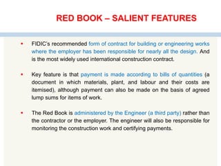 RED BOOK – SALIENT FEATURES
 FIDIC’s recommended form of contract for building or engineering works
where the employer has been responsible for nearly all the design. And
is the most widely used international construction contract.
 Key feature is that payment is made according to bills of quantities (a
document in which materials, plant, and labour and their costs are
itemised), although payment can also be made on the basis of agreed
lump sums for items of work.
 The Red Book is administered by the Engineer (a third party) rather than
the contractor or the employer. The engineer will also be responsible for
monitoring the construction work and certifying payments.
 