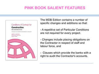 The MDB Edition contains a number of
specific changes and additions so that:
- A repetitive set of Particular Conditions
are not required for every project.
- Changes include placing obligations on
the Contractor in respect of staff and
labour force, and
- Clauses which provide the banks with a
right to audit the Contractor's accounts.
PINK BOOK SALIENT FEATURES
 