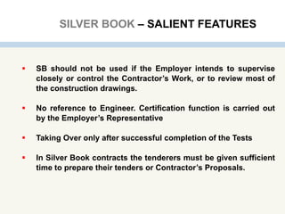 SILVER BOOK – SALIENT FEATURES
 SB should not be used if the Employer intends to supervise
closely or control the Contractor’s Work, or to review most of
the construction drawings.
 No reference to Engineer. Certification function is carried out
by the Employer’s Representative
 Taking Over only after successful completion of the Tests
 In Silver Book contracts the tenderers must be given sufficient
time to prepare their tenders or Contractor’s Proposals.
 