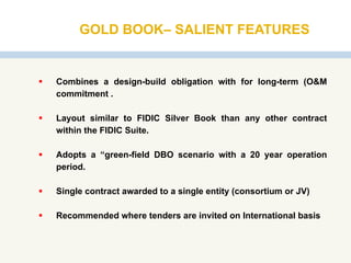 GOLD BOOK– SALIENT FEATURES
 Combines a design-build obligation with for long-term (O&M
commitment .
 Layout similar to FIDIC Silver Book than any other contract
within the FIDIC Suite.
 Adopts a “green-field DBO scenario with a 20 year operation
period.
 Single contract awarded to a single entity (consortium or JV)
 Recommended where tenders are invited on International basis
 