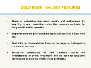 GOLD BOOK– SALIENT FEATURES
 Aimed at optimising innovation, quality and performance by
awarding to one consortium rather then separate contracts for
design-build and for operation.
 Employer owns the project but the contractor operates it at his own
risk.
 Contractor not responsible for financing the project or its long-term
commercial success.
 Successful performance of DBO Contracts require full
understanding of overall time frame and the need for long-term
commitment by both the employer and contractor.
 
