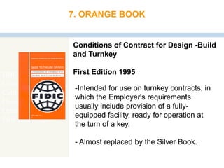 DBO Contract
Conditions of
Contract for
Design, Build and
Operate Projects
First Edition 2008
7. ORANGE BOOK
Conditions of Contract for Design -Build
and Turnkey
First Edition 1995
-Intended for use on turnkey contracts, in
which the Employer's requirements
usually include provision of a fully-
equipped facility, ready for operation at
the turn of a key.
- Almost replaced by the Silver Book.
 