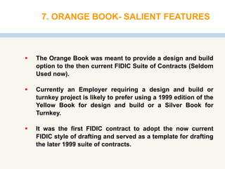 7. ORANGE BOOK- SALIENT FEATURES
 The Orange Book was meant to provide a design and build
option to the then current FIDIC Suite of Contracts (Seldom
Used now).
 Currently an Employer requiring a design and build or
turnkey project is likely to prefer using a 1999 edition of the
Yellow Book for design and build or a Silver Book for
Turnkey.
 It was the first FIDIC contract to adopt the now current
FIDIC style of drafting and served as a template for drafting
the later 1999 suite of contracts.
 