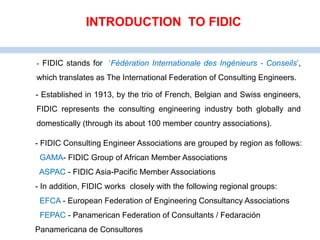- FIDIC stands for ‘Fédération Internationale des Ingénieurs - Conseils’,
which translates as The International Federation of Consulting Engineers.
- Established in 1913, by the trio of French, Belgian and Swiss engineers,
FIDIC represents the consulting engineering industry both globally and
domestically (through its about 100 member country associations).
INTRODUCTION TO FIDIC
- FIDIC Consulting Engineer Associations are grouped by region as follows:
GAMA- FIDIC Group of African Member Associations
ASPAC - FIDIC Asia-Pacific Member Associations
- In addition, FIDIC works closely with the following regional groups:
EFCA - European Federation of Engineering Consultancy Associations
FEPAC - Panamerican Federation of Consultants / Fedaración
Panamericana de Consultores
 