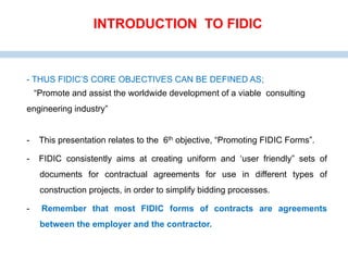 - THUS FIDIC’S CORE OBJECTIVES CAN BE DEFINED AS;
“Promote and assist the worldwide development of a viable consulting
engineering industry”
- This presentation relates to the 6th objective, “Promoting FIDIC Forms”.
- FIDIC consistently aims at creating uniform and ‘user friendly” sets of
documents for contractual agreements for use in different types of
construction projects, in order to simplify bidding processes.
- Remember that most FIDIC forms of contracts are agreements
between the employer and the contractor.
INTRODUCTION TO FIDIC
 