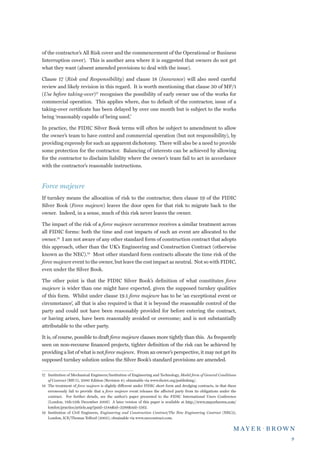 of the contractor’s All Risk cover and the commencement of the Operational or Business
Interruption cover). This is another area where it is suggested that owners do not get
what they want (absent amended provisions to deal with the issue).

Clause 17 (Risk and Responsibility) and clause 18 (Insurance) will also need careful
review and likely revision in this regard. It is worth mentioning that clause 30 of MF/1
(Use before taking-over)17 recognises the possibility of early owner use of the works for
commercial operation. This applies where, due to default of the contractor, issue of a
taking-over certificate has been delayed by over one month but is subject to the works
being ‘reasonably capable of being used.’

In practice, the FIDIC Silver Book terms will often be subject to amendment to allow
the owner’s team to have control and commercial operation (but not responsibility), by
providing expressly for such an apparent dichotomy. There will also be a need to provide
some protection for the contractor. Balancing of interests can be achieved by allowing
for the contractor to disclaim liability where the owner’s team fail to act in accordance
with the contractor’s reasonable instructions.



Force majeure
If turnkey means the allocation of risk to the contractor, then clause 19 of the FIDIC
Silver Book (Force majeure) leaves the door open for that risk to migrate back to the
owner. Indeed, in a sense, much of this risk never leaves the owner.

The impact of the risk of a force majeure occurrence receives a similar treatment across
all FIDIC forms: both the time and cost impacts of such an event are allocated to the
owner.18 I am not aware of any other standard form of construction contract that adopts
this approach, other than the UK’s Engineering and Construction Contract (otherwise
known as the NEC).19 Most other standard form contracts allocate the time risk of the
force majeure event to the owner, but leave the cost impact as neutral. Not so with FIDIC,
even under the Silver Book.

The other point is that the FIDIC Silver Book’s definition of what constitutes force
majeure is wider than one might have expected, given the supposed turnkey qualities
of this form. Whilst under clause 19.1 force majeure has to be ‘an exceptional event or
circumstance’, all that is also required is that it is beyond the reasonable control of the
party and could not have been reasonably provided for before entering the contract,
or having arisen, have been reasonably avoided or overcome; and is not substantially
attributable to the other party.

It is, of course, possible to draft force majeure clauses more tightly than this. As frequently
seen on non-recourse financed projects, tighter definition of the risk can be achieved by
providing a list of what is not force majeure. From an owner’s perspective, it may not get its
supposed turnkey solution unless the Silver Book’s standard provisions are amended.

17	 Institution of Mechanical Engineers/Institution of Engineering and Technology, Model form of General Conditions
    of Contract (MF/1), 2000 Edition (Revision 4); obtainable via www.theiet.org/publishing/.
18	 The treatment of force majeure is slightly different under FIDIC short form and dredging contracts, in that these
    erroneously fail to provide that a force majeure event releases the affected party from its obligations under the
    contract. For further details, see the author’s paper presented to the FIDIC International Users Conference
    (London, 11th-12th December 2006) A later version of this paper is available at http://www.mayerbrown.com/
    london/practice/article.asp?pnid=1544id=3288nid=1562.
19	 Institution of Civil Engineers, Engineering and Construction Contract/The New Engineering Contract (NEC3),
    London, ICE/Thomas Telford (2005); obtainable via www.neccontract.com.




                                                                                                                        
 