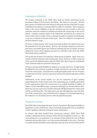 Limitations of liability
     The turnkey credentials of the FIDIC Silver Book are further undermined by the
     provisions of clause 17.6 (Limitation of liability). This clause is in two parts. The first
     part consists of a mutual waiver and release by each party in favour of the other in respect
     of liability for any indirect or consequential loss, subject to exceptions. Those exceptions
     relate to the owner’s obligation to pay the contractor any loss of profit or other loss
     sustained, where the contractor is entitled to terminate the contract due to the owner’s
     default. A further exception relates to the indemnities provided by the contractor in
     favour of the owner in respect of loss or damage to people or property not attributable
     to any act or omission on the part of the owner. These two categories of exception are
     therefore limited in scope.

     Of course, on large projects with revenue generating facilities, the indirect losses have
     the potential to be very great indeed. However, the wholesale exclusion of such losses
     from those recoverable against the contractor underline the lack of realistic assurance
     obtained by owners when engaging contractors to undertake works under the FIDIC
     Silver Book turnkey conditions.

     The second part of clause 17.6 comprises a financial cap on liability. Again, there are a
     number of stated exclusions to this (certain types of loss, which are, in effect, carved out
     of the cap) but the default position under the FIDIC Silver Book is that the total liability
     of the contractor shall not exceed the contract price.

     Of course, having excluded liability for indirect or consequential losses, it might indeed
     be difficult for any contractor to perform so badly such that the recoverable loss would
     exceed the contract price. Such direct loss would presumably involve the cost of repairs
     or replacement of works. Such loss may also be incurred through the imposition of delay
     damages.

     Furthermore, in the current market, it is rare for contractors to agree anything
     approaching 100% of the contract price when negotiating caps on liability particularly
     on the mega-projects where the contract price is in multiple hundreds of millions of
     dollars or in the multi-billion range. Contractors will simply not risk their balance sheet.
     Each case, of course, turns on its own facts and much will depend upon the contract price
     and the overall risk profile. That said, owners may start off suggesting a cap at less than
     50% of the contract price, only to find themselves engaged in a downward trajectory as
     the contractor uses its market power to reduce its potential exposure.



     Extensions of time
     The FIDIC Silver Book adopts the term ‘Time for Completion’, allowing the flexibility to
     apply this to a series of milestones. These can include passing of the tests on completion
     or other significant milestones during the course of the project.

     In common with other standard form construction contracts, FIDIC Silver Book
     contains a mechanism for the extension of this Time for Completion in clause 8.4. The
     events giving rise to an entitlement to an extension of time include the issue of formal
     variations and any other delay or act of prevention attributable to the owner. The latter
     is a useful catch-all and helps counter arguments that any such act of prevention by the




10
 