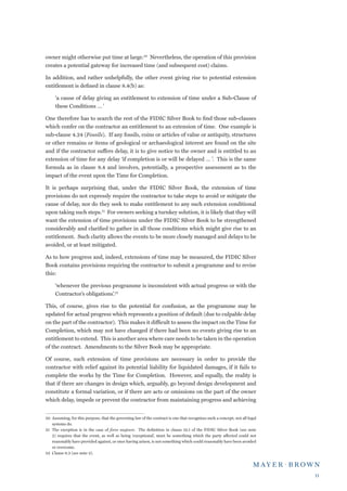 owner might otherwise put time at large.20 Nevertheless, the operation of this provision
creates a potential gateway for increased time (and subsequent cost) claims.

In addition, and rather unhelpfully, the other event giving rise to potential extension
entitlement is defined in clause 8.4(b) as:

     ‘a cause of delay giving an entitlement to extension of time under a Sub-Clause of
     these Conditions … ’

One therefore has to search the rest of the FIDIC Silver Book to find those sub-clauses
which confer on the contractor an entitlement to an extension of time. One example is
sub-clause 4.24 (Fossils). If any fossils, coins or articles of value or antiquity, structures
or other remains or items of geological or archaeological interest are found on the site
and if the contractor suffers delay, it is to give notice to the owner and is entitled to an
extension of time for any delay ‘if completion is or will be delayed … ’. This is the same
formula as in clause 8.4 and involves, potentially, a prospective assessment as to the
impact of the event upon the Time for Completion.

It is perhaps surprising that, under the FIDIC Silver Book, the extension of time
provisions do not expressly require the contractor to take steps to avoid or mitigate the
cause of delay, nor do they seek to make entitlement to any such extension conditional
upon taking such steps.21 For owners seeking a turnkey solution, it is likely that they will
want the extension of time provisions under the FIDIC Silver Book to be strengthened
considerably and clarified to gather in all those conditions which might give rise to an
entitlement. Such clarity allows the events to be more closely managed and delays to be
avoided, or at least mitigated.

As to how progress and, indeed, extensions of time may be measured, the FIDIC Silver
Book contains provisions requiring the contractor to submit a programme and to revise
this:

     ‘whenever the previous programme is inconsistent with actual progress or with the
     Contractor’s obligations’.22

This, of course, gives rise to the potential for confusion, as the programme may be
updated for actual progress which represents a position of default (due to culpable delay
on the part of the contractor). This makes it difficult to assess the impact on the Time for
Completion, which may not have changed if there had been no events giving rise to an
entitlement to extend. This is another area where care needs to be taken in the operation
of the contract. Amendments to the Silver Book may be appropriate.

Of course, such extension of time provisions are necessary in order to provide the
contractor with relief against its potential liability for liquidated damages, if it fails to
complete the works by the Time for Completion. However, and equally, the reality is
that if there are changes in design which, arguably, go beyond design development and
constitute a formal variation, or if there are acts or omissions on the part of the owner
which delay, impede or prevent the contractor from maintaining progress and achieving


20	 Assuming, for this purpose, that the governing law of the contract is one that recognises such a concept; not all legal
    systems do.
21	 The exception is in the case of force majeure. The definition in clause 19.1 of the FIDIC Silver Book (see note
    2) requires that the event, as well as being ‘exceptional’, must be something which the party affected could not
    reasonably have provided against, or once having arisen, is not something which could reasonably have been avoided
    or overcome.
22	 Clause 8.3 (see note 2).




                                                                                                                              11
 