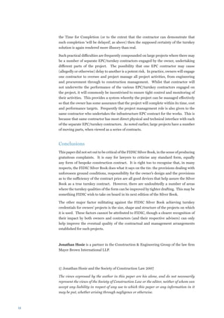 the Time for Completion (or to the extent that the contractor can demonstrate that
     such completion ‘will be delayed’, as above) then the supposed certainty of the turnkey
     solution is again rendered more illusory than real.

     Such practical difficulties are frequently compounded on large projects where there may
     be a number of separate EPC/turnkey contractors engaged by the owner, undertaking
     different parts of the project. The possibility that one EPC contractor may cause
     (allegedly or otherwise) delay to another is a potent risk. In practice, owners will engage
     one contractor to oversee and project manage all project activities, from engineering
     and procurement through to construction management. Whilst that contractor will
     not underwrite the performance of the various EPC/turnkey contractors engaged on
     the project, it will commonly be incentivised to ensure tight control and monitoring of
     their activities. This provides a system whereby the project can be managed effectively
     so that the owner has some assurance that the project will complete within its time, cost
     and performance targets. Frequently the project management role is also given to the
     same contractor who undertakes the infrastructure EPC contract for the works. This is
     because that same contractor has most direct physical and technical interface with each
     of the separate EPC/turnkey contractors. As noted earlier, large projects have a number
     of moving parts, when viewed as a series of contracts.



     Conclusions
     This paper did not set out to be critical of the FIDIC Silver Book, in the sense of producing
     gratuitous complaints. It is easy for lawyers to criticise any standard form, equally
     any form of bespoke construction contract. It is right too to recognise that, in many
     respects, the FIDIC Silver Book does what it says on the tin: the provisions dealing with
     unforeseen ground conditions, responsibility for the owner’s design and the provisions
     as to the sufficiency of the contract price are all good devices that help assure the Silver
     Book as a true turnkey contract. However, there are undoubtedly a number of areas
     where the turnkey qualities of the form can be improved by tighter drafting. This may be
     something FIDIC wish to take on board in its next edition of the Silver Book.

     The other major factor militating against the FIDIC Silver Book achieving turnkey
     credentials for owners’ projects is the size, shape and structure of the projects on which
     it is used. These factors cannot be attributed to FIDIC, though a clearer recognition of
     their impact by both owners and contractors (and their respective advisers) can only
     help improve the eventual quality of the contractual and management arrangements
     established for such projects.



     Jonathan Hosie is a partner in the Construction  Engineering Group of the law firm
     Mayer Brown International LLP.




     © Jonathan Hosie and the Society of Construction Law 2007

     The views expressed by the author in this paper are his alone, and do not necessarily
     represent the views of the Society of Construction Law or the editor, neither of whom can
     accept any liability in respect of any use to which this paper or any information in it
     may be put, whether arising through negligence or otherwise.



12
 