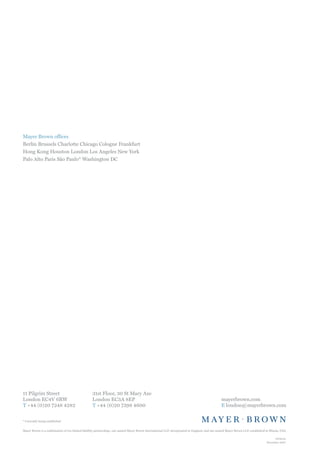 Mayer Brown offices
Berlin Brussels Charlotte Chicago Cologne Frankfurt
Hong Kong Houston London Los Angeles New York
Palo Alto Paris São Paulo* Washington DC




11 Pilgrim Street                                  31st Floor, 30 St Mary Axe
London EC4V 6RW                                    London EC3A 8EP                                                                                mayerbrown.com
T +44 (0)20 7248 4282                              T +44 (0)20 7398 4600                                                                          E london@mayerbrown.com


* Currently being established


Mayer Brown is a combination of two limited liability partnerships: one named Mayer Brown International LLP, incorporated in England; and one named Mayer Brown LLP, established in Illinois, USA.

                                                                                                                                                                                        0104con
                                                                                                                                                                                   November 2007
 