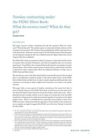 Turnkey contracting under
the FIDIC Silver Book:
What do owners want? What do they
get?
Jonathan Hosie



Introduction
This paper concerns turnkey contracting and asks the questions ‘What do owners
want? What do they get?’ The analysis is given a contractual setting by reference to the
Conditions of Contract for EPC Turnkey Projects published by FIDIC, otherwise known
as the Silver Book. Reference was also made to the ICC Model Contract when this paper
was first planned, though the ICC’s new Model Contract for Major Projects has not yet
(August 2007) been published.

The FIDIC Silver Book was produced in 1999, in response to a perceived need for a form
of contract ‘where certainty of final price, and often of completion date, are of extreme
importance’. Its publishers also recognised that turnkey projects are popular in project
financed deals, where lenders require greater certainty about a project’s final costs than
is allowed for under contracts that reflect the traditional allocation of risks, such as
FIDIC’s Red and Yellow Books.

The introductory notes to the Silver Book further recognised the practice that prevailed
prior to its publication, namely for parties to take the pre-1999 versions of the FIDIC
Red or Yellow Books and alter these in order to transfer significant additional risks to the
contractor, in an attempt to obtain a higher level of assurance as to outturn cost, quality
and time.

This paper looks at some aspects of turnkey contracting at the macro level and, in
terms of specific features of the FIDIC Silver Book, at certain issues at the micro level.
The thesis developed is that owners do not get the turnkey solution they want. This is
primarily because a turnkey solution is not as simple as it sounds, due to the inevitable
complexities of large projects and the decreased risk appetite of contractors in the global
projects arena. There is a shortfall between expectation and actuality in many of the
FIDIC provisions, which means that the appearance of risk transfer to the contractor is
not as complete as might be suggested by FIDIC’s use of the term ‘Turnkey’ to describe
the Silver Book.

	 The views expressed in this paper are personal to the author and are not intended to be imputed to Mayer Brown
   International LLP or to any client of that firm.
	 FIDIC (International Federation of Consulting Engineers), 1999 suite of standard forms (eg Conditions of Contract
   for Construction (new Red Book), Conditions of Contract for Plant and Design-Build (Yellow Book), Conditions of
   Contract for EPC Turnkey Projects (Silver Book)), obtainable via www.fidic.org. Direct quotations from the FIDIC
   Silver Book in this paper retain the formatting of the original.
	 The ICC Model Contract for the Turnkey Supply of an Industrial Plant was first published in 2003 (ICC Publication
   653, obtainable from www.iccbooks.com). The ICC’s Task Force on turnkey transactions, under the Commission
   on Commercial Law and Practice (CLP), has drafted the ICC Model Turnkey Contract for Major Projects (due for
   publication later in 2007), designed to be more suitable for large civil works or for contracts for the supply of plant,
   where the contractor undertakes to supply a complete facility.
	 Introductory note to First Edition of FIDIC Silver Book (see note 2).
	 See note 2.

                                                                                                                              
 