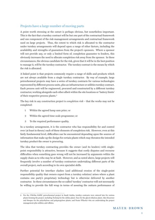 Projects have a large number of moving parts
A point worth stressing at the outset is perhaps obvious, but nonetheless important.
This is the fact that a turnkey contract will be but one part of the contractual framework
and one component of the risk management arrangements and contractual framework
used on large projects. Thus, the extent to which risk is allocated to the contractor
under turnkey arrangements will depend upon a range of other factors, including the
availability and strengths of guarantees from the project’s sponsors. Where a sponsor
will not provide any, or only a limited form of, completion guarantee to lenders, this
obviously increases the need to allocate completion risk away from the sponsor. In these
circumstances, the obvious candidate for the risk, given that it will be in the best position
to manage it, will be the turnkey contractor. The turnkey contract is the means by which
the risk is allocated.

A linked point is that projects commonly require a range of skills and products which
are not always available from a single turnkey contractor. By way of example, large
petrochemical projects may have a series of turnkey contracts for various technologies
represented by different process units, plus an infrastructure or utilities turnkey contract.
Each process unit will be engineered, procured and constructed by a different turnkey
contractor, working alongside each other albeit within the site locations or ‘battery limits’
of their respective process plants.

The key risk in any construction project is completion risk – that the works may not be
completed:

     1	     Within the agreed lump sum price; or

     2	     Within the agreed time scale programme; or

     3	     To the required performance quality.

In a turnkey arrangement, it is the contractor who has responsibility for and control
over (at least in theory) each of these elements of completion risk. However, even at this
fairly fundamental level, difficulties can be encountered depending upon the sources of
information that make up the design for certain plants which may threaten the intended
turnkey product the owner is procuring.

The idea that turnkey contracting provides the owner (and its lenders) with single-
point responsibility is attractive, because it suggests that costly disputes and recourse
difficulties when something goes wrong will not be increased by arguments within the
supply chain as to who may be at fault. However, and as noted above, large projects will
frequently involve a number of turnkey contractors undertaking different parts of the
overall project, each according to its own specialist skills.

Further potential for interface clashes (and additional erosion of the single-point
responsibility quality that owners expect from a turnkey solution) arises where a plant
contains one party’s proprietary technology but is otherwise delivered by another
contractor. In these circumstances the so-called ‘turnkey’ contractor will not necessarily
be willing to provide the full wrap in terms of assuring the outturn performance of


	 For the US$5bn SABIC petrochemical project in Saudi Arabia, turnkey contracts were entered into for various
   plants forming the project, including Technip for the olefins plant; Toyo for the glycol ethylene plant; Aker Kvaerner
   and Sinopec for the polyethylene and polypropylene plants; and Foster Wheeler who are undertaking the project
   management plus utilities and offsites.




                                                                                                                            
 