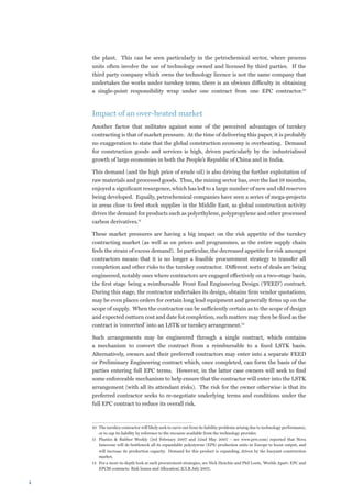 the plant. This can be seen particularly in the petrochemical sector, where process
    units often involve the use of technology owned and licensed by third parties. If the
    third party company which owns the technology licence is not the same company that
    undertakes the works under turnkey terms, there is an obvious difficulty in obtaining
    a single-point responsibility wrap under one contract from one EPC contractor.10



    Impact of an over-heated market
    Another factor that militates against some of the perceived advantages of turnkey
    contracting is that of market pressure. At the time of delivering this paper, it is probably
    no exaggeration to state that the global construction economy is overheating. Demand
    for construction goods and services is high, driven particularly by the industrialised
    growth of large economies in both the People’s Republic of China and in India.

    This demand (and the high price of crude oil) is also driving the further exploitation of
    raw materials and processed goods. Thus, the mining sector has, over the last 18 months,
    enjoyed a significant resurgence, which has led to a large number of new and old reserves
    being developed. Equally, petrochemical companies have seen a series of mega-projects
    in areas close to feed stock supplies in the Middle East, as global construction activity
    drives the demand for products such as polyethylene, polypropylene and other processed
    carbon derivatives.11

    These market pressures are having a big impact on the risk appetite of the turnkey
    contracting market (as well as on prices and programmes, as the entire supply chain
    feels the strain of excess demand). In particular, the decreased appetite for risk amongst
    contractors means that it is no longer a feasible procurement strategy to transfer all
    completion and other risks to the turnkey contractor. Different sorts of deals are being
    engineered, notably ones where contractors are engaged effectively on a two-stage basis,
    the first stage being a reimbursable Front End Engineering Design (‘FEED’) contract.
    During this stage, the contractor undertakes its design, obtains firm vendor quotations,
    may be even places orders for certain long lead equipment and generally firms up on the
    scope of supply. When the contractor can be sufficiently certain as to the scope of design
    and expected outturn cost and date fot completion, such matters may then be fixed as the
    contract is ‘converted’ into an LSTK or turnkey arrangement.12

    Such arrangements may be engineered through a single contract, which contains
    a mechanism to convert the contract from a reimbursable to a fixed LSTK basis.
    Alternatively, owners and their preferred contractors may enter into a separate FEED
    or Preliminary Engineering contract which, once completed, can form the basis of the
    parties entering full EPC terms. However, in the latter case owners will seek to find
    some enforceable mechanism to help ensure that the contractor will enter into the LSTK
    arrangement (with all its attendant risks). The risk for the owner otherwise is that its
    preferred contractor seeks to re-negotiate underlying terms and conditions under the
    full EPC contract to reduce its overall risk.



    10	 The turnkey contractor will likely seek to carve out from its liability problems arising due to technology performance,
        or to cap its liability by reference to the recourse available from the technology provider.
    11	 Plastics  Rubber Weekly (3rd February 2007 and 22nd May 2007 – see www.prw.com) reported that Nova
        Innovene will de-bottleneck all its expandable polystyrene (EPS) production units in Europe to boost output, and
        will increase its production capacity. Demand for this product is expanding, driven by the buoyant construction
        market.
    12	 For a more in-depth look at such procurement strategies, see Nick Henchie and Phil Loots, ‘Worlds Apart: EPC and
        EPCM contracts: Risk Issues and Allocation’, ICLR July 2007.



 