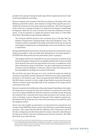 provided to the contractor during the tender stage with the requirement that it is to take
on full responsibility for such design.

Numerous disputes arise in practice where there are changes in the design of the works
following award of the contract. Such variations in design will be argued to give rise to
relief for the contractor in terms of time and money entitlement. The counter-argument
to this (in the case of changes in design) is to characterise the change as simply design
development, which does not serve to increase the contractor’s entitlement to time or
money. It may be instructive to consider the treatment under clause 5.1 of the FIDIC
Silver Book, which addresses general design obligations:

     ‘The Contractor shall be deemed to have scrutinised, prior to the Base Date, the
     Employer’s Requirements (including design criteria and calculations, if any). The
     Contractor shall be responsible for the design of the Works and for the accuracy for
     such Employer’s Requirements (including design criteria and calculations), except
     as stated below.’

Having established this deemed universe where the contractor has scrutinised the owner’s
designs (presumably to verify and satisfy itself, although this is not stated explicitly),16
the FIDIC Silver Book pushes home the point further, clause 5.1 going on:

     ‘The Employer shall not be responsible for any error, inaccuracy or omission of any
     kind in the Employer’s Requirements as originally included in the Contract and shall
     not be deemed to have given any representation of accuracy or completeness of any
     data or information, except as stated below. Any data or information received by the
     Contractor, from the Employer or otherwise, shall not relieve the Contractor from
     his responsibility for the design and execution of the Works.’

The rest of the same clause then goes on to carve out from the matters for which the
contractor is responsible a number of matters for which the owner retains responsibility;
but the list is very limited in scope. Hence the approach of the FIDIC Silver Book is for
the EPC/turnkey contractor to create a single design liability wrap around the project,
with the contractor being responsible both for the integration of the design and the
construction of the works.

However, in practice this risk allocation is frequently changed. Depending on the market,
the change may be to increase the risk to the contractor; or to increase the extent of the
carve-out in respect of liability for which the contractor is not liable, thereby decreasing
the contractor’s risk. Conversely, there may be other provisions in the contract, such as
notes on drawings or process diagrams forming part of the employer’s requirements,
that indicate that the design has not yet been fixed and remains to be confirmed, say by
the equipment vendors.

Owners may seek to tighten up and improve on such provisions by using devices seen
elsewhere in the FIDIC Silver Book (as well as in the ICE forms), namely further deeming
provisions. Thus, clauses that deal with the sufficiency of the contract price and all of
the risks, contingencies and other factors that the contract is deemed to make allowance
for, help ensure that the owner has an LSTK assurance from the contractor. The FIDIC
Silver Book scores well in this aim.

16	 In Co-operative Insurance Society v Henry Boot (Scotland) Ltd [2002] EWHC 1270 (TCC), 84 Con LR 164, 19 Const
    LJ 109, Judge Richard Seymour QC held that an obligation for a contractor to ‘complete’ the design provided by an
    owner necessarily imported a duty for the contractor (under the JCT80 contractor design supplement form) to use
    reasonable care to verify the adequacy of that design.




                                                                                                                        
 