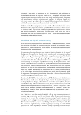 Of course, it is a matter for negotiation on each project exactly how complete a full
    design liability wrap can be achieved. It may be, in a particularly soft market where
    contractors and equipment vendors are in short supply and high demand, that owners
    will face substantial resistance to their attempts to achieve the full wrap. Equally, such
    risk transfer may be agreed, provided the financial risk contingency for the obligation is
    sufficiently generous to persuade the contractor to take that risk.

    At the macro level on large projects, one also sees that the contract structure adopted
    for delivery of the project also militates against the turnkey assurance. This is because,
    as previously noted, large projects will frequently be delivered by a number of different
    EPC/turnkey contractors. That creates interface issues, which means it is just not
    possible to have one EPC/turnkey contractor giving a single-point responsibility risk
    assurance wrap for the entire project.



    Handover, testing and commissioning
    If one starts from the proposition that owners want an LSTK product, then that assumes
    that the owner allocates to the contractor control of the works up to the point at which
    the contractor hands over the keys. Is this realistic on projects for which the standard
    form FIDIC Silver Book is adopted?

    In many cases, the owner does not want to wait to take over the plant (in the sense of
    having control) only after the plant is tested, commissioned, performance-tested and
    ready for start-up. Often the owner will in fact be an experienced operator of the plant. It
    will therefore want its own people operating the plant as soon as it is able. In the energy
    sector, it will want to start selling electricity as soon as it is being generated following
    commissioning, but often prior to performance testing. In the petrochemical sector,
    owners will want this level of control at the point at which hydrocarbons are introduced
    into the various systems making up a plant. For mining projects, the same applies in
    relation to the start-up and commissioning activities where ore enters the processing
    plant to be treated. Whether it is the generation of electric current or the introduction
    of the hydrocarbons or ore into the processing system, at this point the plant will simply
    be at the stage of testing and commissioning. The project will not yet have reached final
    completion and passed its performance tests.

    How does the FIDIC Silver Book address the issue? The short answer is that it does not.
    The Silver Book simply moves through the stages whereby the plant is first engineered
    or designed (clause 5, Design), to how it is to be constructed (clause 7, Plant, Materials
    and Workmanship, and clause 8, Commencement, Delays and Suspension), then on to
    what would normally be mechanical completion (clause 9, Tests on Completion). It then
    deals with the process of handover to the owner (clause 10, Employer’s Taking Over).
    Following this, the FIDIC Silver Book provides an option for further testing (clause 12,
    Tests after Completion).

    The FIDIC Silver Book does not deal explicitly with the issue commonly encountered
    on many large projects: the need for provisions to reflect the pre-completion control
    required by the owner. The testing and commissioning of plant is always a risky
    enterprise: vessels and pipework are pressurised and ‘hot’ testing may be implemented.
    This is an important issue, because control brings with it responsibility and risk. This
    has contractual implications (eg possible triggering of warranty or defects liability
    provisions), as well as impacting on insurance coverage (signalling, potentially, the end




 