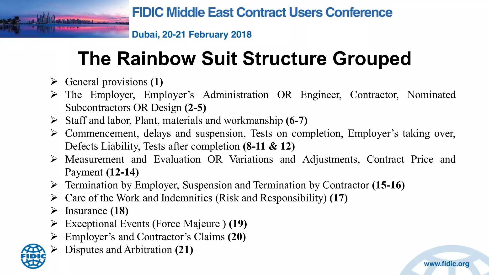 The Rainbow Suit Structure Grouped
 General provisions (1)
 The Employer, Employer‟s Administration OR Engineer, Contractor, Nominated
Subcontractors OR Design (2-5)
 Staff and labor, Plant, materials and workmanship (6-7)
 Commencement, delays and suspension, Tests on completion, Employer‟s taking over,
Defects Liability, Tests after completion (8-11 & 12)
 Measurement and Evaluation OR Variations and Adjustments, Contract Price and
Payment (12-14)
 Termination by Employer, Suspension and Termination by Contractor (15-16)
 Care of the Work and Indemnities (Risk and Responsibility) (17)
 Insurance (18)
 Exceptional Events (Force Majeure ) (19)
 Employer‟s and Contractor‟s Claims (20)
 Disputes and Arbitration (21)
 