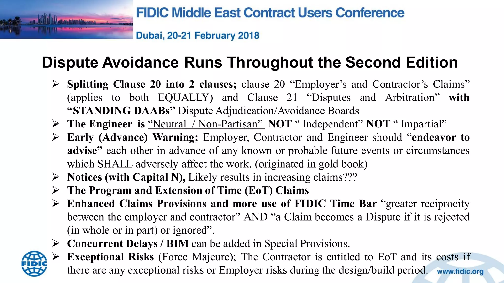 Dispute Avoidance Runs Throughout the Second Edition
 Splitting Clause 20 into 2 clauses; clause 20 “Employer‟s and Contractor‟s Claims”
(applies to both EQUALLY) and Clause 21 “Disputes and Arbitration” with
“STANDING DAABs” Dispute Adjudication/Avoidance Boards
 The Engineer is “Neutral / Non-Partisan” NOT “ Independent” NOT “ Impartial”
 Early (Advance) Warning; Employer, Contractor and Engineer should “endeavor to
advise” each other in advance of any known or probable future events or circumstances
which SHALL adversely affect the work. (originated in gold book)
 Notices (with Capital N), Likely results in increasing claims???
 The Program and Extension of Time (EoT) Claims
 Enhanced Claims Provisions and more use of FIDIC Time Bar “greater reciprocity
between the employer and contractor” AND “a Claim becomes a Dispute if it is rejected
(in whole or in part) or ignored”.
 Concurrent Delays / BIM can be added in Special Provisions.
 Exceptional Risks (Force Majeure); The Contractor is entitled to EoT and its costs if
there are any exceptional risks or Employer risks during the design/build period.
 