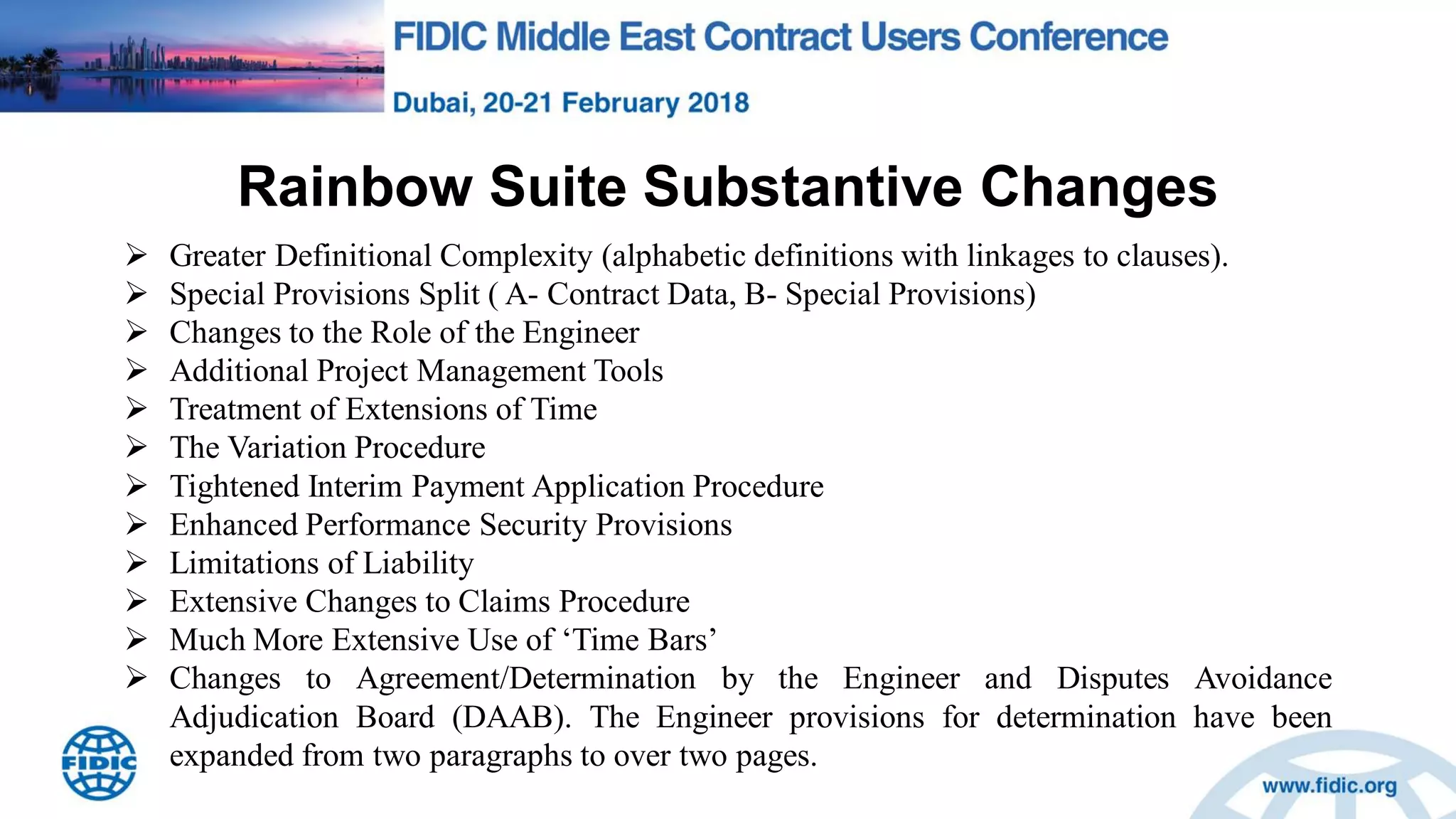 Rainbow Suite Substantive Changes
 Greater Definitional Complexity (alphabetic definitions with linkages to clauses).
 Special Provisions Split ( A- Contract Data, B- Special Provisions)
 Changes to the Role of the Engineer
 Additional Project Management Tools
 Treatment of Extensions of Time
 The Variation Procedure
 Tightened Interim Payment Application Procedure
 Enhanced Performance Security Provisions
 Limitations of Liability
 Extensive Changes to Claims Procedure
 Much More Extensive Use of „Time Bars‟
 Changes to Agreement/Determination by the Engineer and Disputes Avoidance
Adjudication Board (DAAB). The Engineer provisions for determination have been
expanded from two paragraphs to over two pages.
 