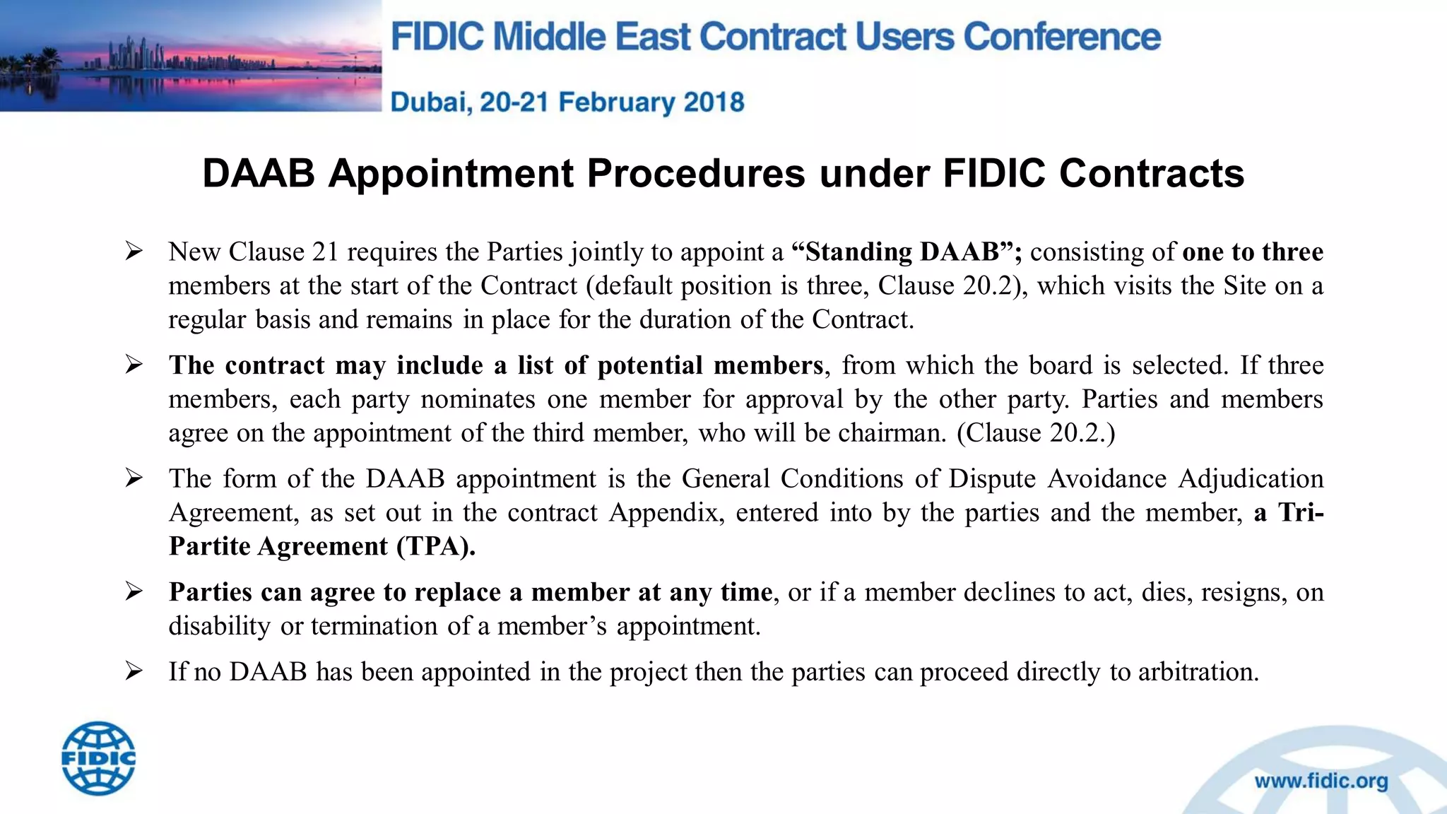 DAAB Appointment Procedures under FIDIC Contracts
 New Clause 21 requires the Parties jointly to appoint a “Standing DAAB”; consisting of one to three
members at the start of the Contract (default position is three, Clause 20.2), which visits the Site on a
regular basis and remains in place for the duration of the Contract.
 The contract may include a list of potential members, from which the board is selected. If three
members, each party nominates one member for approval by the other party. Parties and members
agree on the appointment of the third member, who will be chairman. (Clause 20.2.)
 The form of the DAAB appointment is the General Conditions of Dispute Avoidance Adjudication
Agreement, as set out in the contract Appendix, entered into by the parties and the member, a Tri-
Partite Agreement (TPA).
 Parties can agree to replace a member at any time, or if a member declines to act, dies, resigns, on
disability or termination of a member‟s appointment.
 If no DAAB has been appointed in the project then the parties can proceed directly to arbitration.
 
