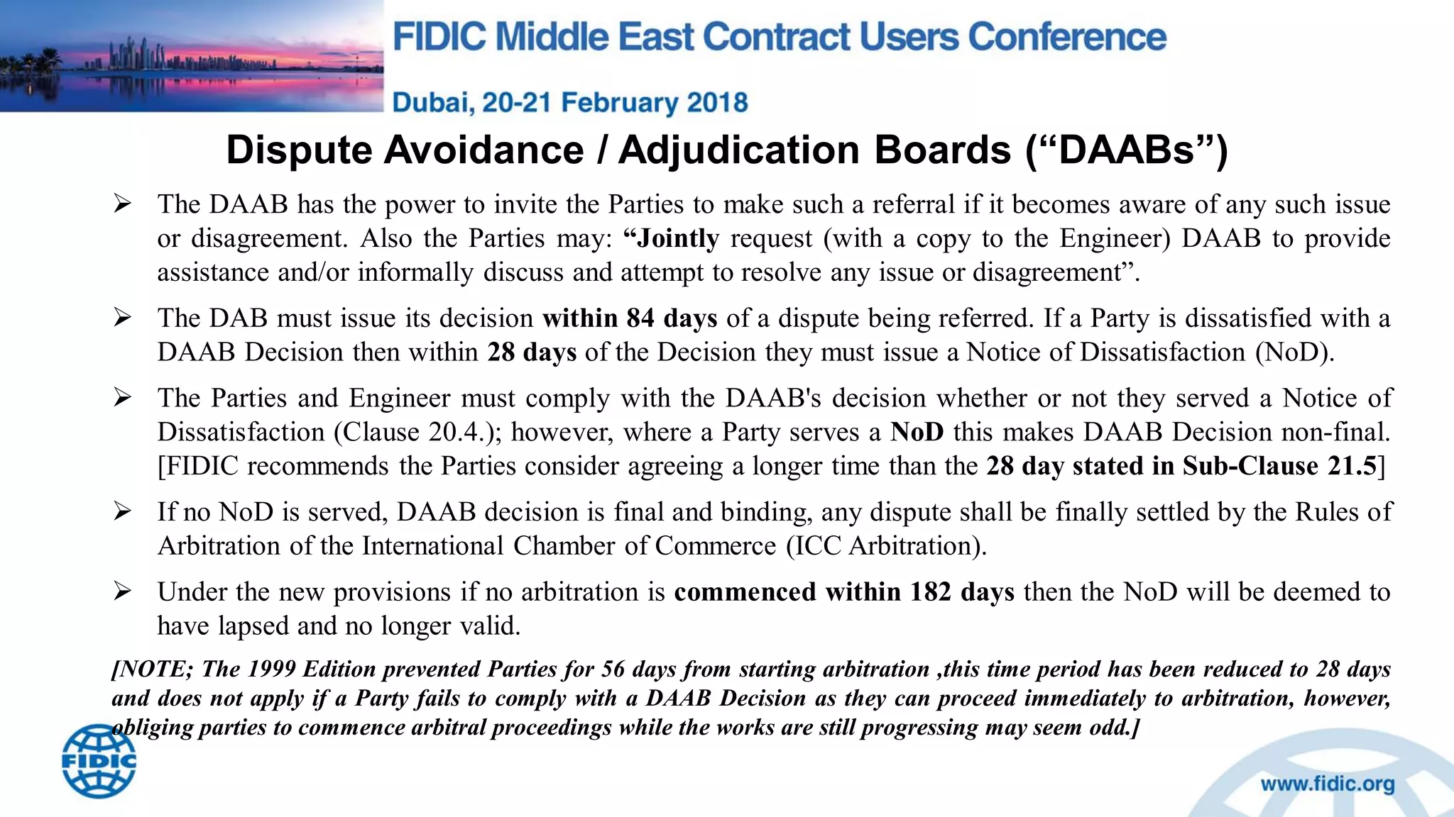 Dispute Avoidance / Adjudication Boards (“DAABs”)
 The DAAB has the power to invite the Parties to make such a referral if it becomes aware of any such issue
or disagreement. Also the Parties may: “Jointly request (with a copy to the Engineer) DAAB to provide
assistance and/or informally discuss and attempt to resolve any issue or disagreement”.
 The DAB must issue its decision within 84 days of a dispute being referred. If a Party is dissatisfied with a
DAAB Decision then within 28 days of the Decision they must issue a Notice of Dissatisfaction (NoD).
 The Parties and Engineer must comply with the DAAB's decision whether or not they served a Notice of
Dissatisfaction (Clause 20.4.); however, where a Party serves a NoD this makes DAAB Decision non-final.
[FIDIC recommends the Parties consider agreeing a longer time than the 28 day stated in Sub-Clause 21.5]
 If no NoD is served, DAAB decision is final and binding, any dispute shall be finally settled by the Rules of
Arbitration of the International Chamber of Commerce (ICC Arbitration).
 Under the new provisions if no arbitration is commenced within 182 days then the NoD will be deemed to
have lapsed and no longer valid.
[NOTE; The 1999 Edition prevented Parties for 56 days from starting arbitration ,this time period has been reduced to 28 days
and does not apply if a Party fails to comply with a DAAB Decision as they can proceed immediately to arbitration, however,
obliging parties to commence arbitral proceedings while the works are still progressing may seem odd.]
 