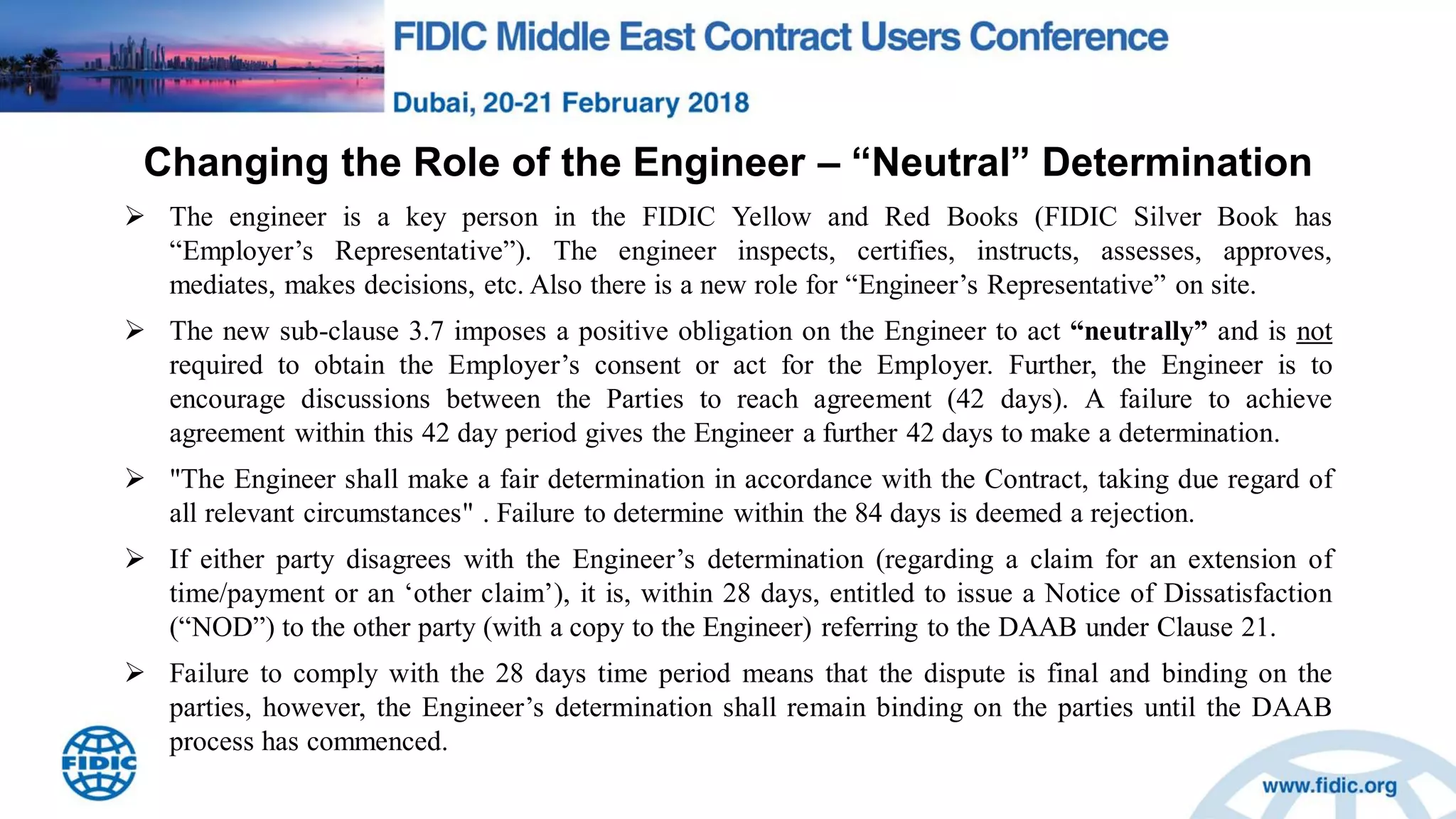 Changing the Role of the Engineer – “Neutral” Determination
 The engineer is a key person in the FIDIC Yellow and Red Books (FIDIC Silver Book has
“Employer‟s Representative”). The engineer inspects, certifies, instructs, assesses, approves,
mediates, makes decisions, etc. Also there is a new role for “Engineer‟s Representative” on site.
 The new sub-clause 3.7 imposes a positive obligation on the Engineer to act “neutrally” and is not
required to obtain the Employer‟s consent or act for the Employer. Further, the Engineer is to
encourage discussions between the Parties to reach agreement (42 days). A failure to achieve
agreement within this 42 day period gives the Engineer a further 42 days to make a determination.
 "The Engineer shall make a fair determination in accordance with the Contract, taking due regard of
all relevant circumstances" . Failure to determine within the 84 days is deemed a rejection.
 If either party disagrees with the Engineer‟s determination (regarding a claim for an extension of
time/payment or an „other claim‟), it is, within 28 days, entitled to issue a Notice of Dissatisfaction
(“NOD”) to the other party (with a copy to the Engineer) referring to the DAAB under Clause 21.
 Failure to comply with the 28 days time period means that the dispute is final and binding on the
parties, however, the Engineer‟s determination shall remain binding on the parties until the DAAB
process has commenced.
 