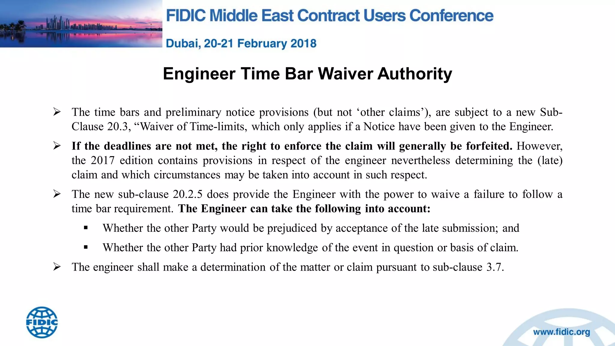 Engineer Time Bar Waiver Authority
 The time bars and preliminary notice provisions (but not „other claims‟), are subject to a new Sub-
Clause 20.3, “Waiver of Time-limits, which only applies if a Notice have been given to the Engineer.
 If the deadlines are not met, the right to enforce the claim will generally be forfeited. However,
the 2017 edition contains provisions in respect of the engineer nevertheless determining the (late)
claim and which circumstances may be taken into account in such respect.
 The new sub-clause 20.2.5 does provide the Engineer with the power to waive a failure to follow a
time bar requirement. The Engineer can take the following into account:
 Whether the other Party would be prejudiced by acceptance of the late submission; and
 Whether the other Party had prior knowledge of the event in question or basis of claim.
 The engineer shall make a determination of the matter or claim pursuant to sub-clause 3.7.
 
