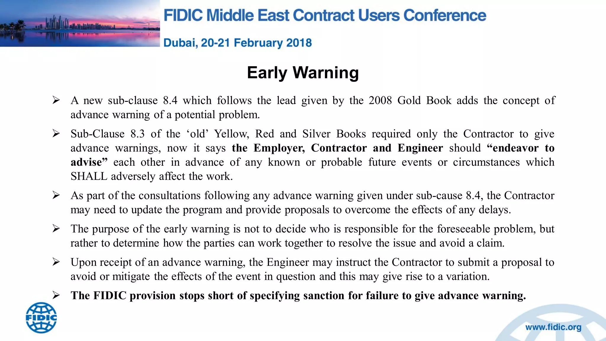 Early Warning
 A new sub-clause 8.4 which follows the lead given by the 2008 Gold Book adds the concept of
advance warning of a potential problem.
 Sub-Clause 8.3 of the „old‟ Yellow, Red and Silver Books required only the Contractor to give
advance warnings, now it says the Employer, Contractor and Engineer should “endeavor to
advise” each other in advance of any known or probable future events or circumstances which
SHALL adversely affect the work.
 As part of the consultations following any advance warning given under sub-cause 8.4, the Contractor
may need to update the program and provide proposals to overcome the effects of any delays.
 The purpose of the early warning is not to decide who is responsible for the foreseeable problem, but
rather to determine how the parties can work together to resolve the issue and avoid a claim.
 Upon receipt of an advance warning, the Engineer may instruct the Contractor to submit a proposal to
avoid or mitigate the effects of the event in question and this may give rise to a variation.
 The FIDIC provision stops short of specifying sanction for failure to give advance warning.
 