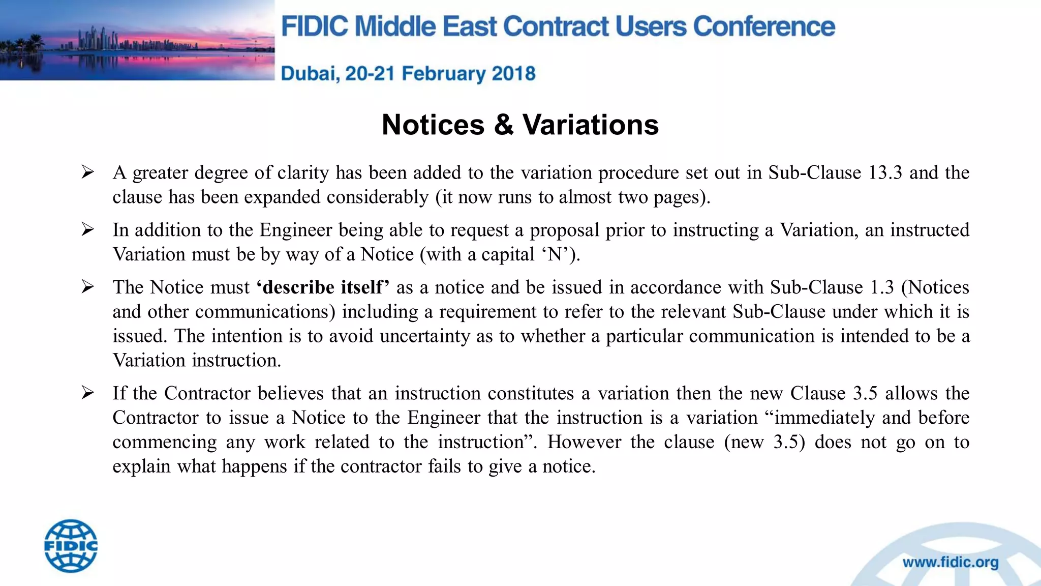 Notices & Variations
 A greater degree of clarity has been added to the variation procedure set out in Sub-Clause 13.3 and the
clause has been expanded considerably (it now runs to almost two pages).
 In addition to the Engineer being able to request a proposal prior to instructing a Variation, an instructed
Variation must be by way of a Notice (with a capital „N‟).
 The Notice must „describe itself‟ as a notice and be issued in accordance with Sub-Clause 1.3 (Notices
and other communications) including a requirement to refer to the relevant Sub-Clause under which it is
issued. The intention is to avoid uncertainty as to whether a particular communication is intended to be a
Variation instruction.
 If the Contractor believes that an instruction constitutes a variation then the new Clause 3.5 allows the
Contractor to issue a Notice to the Engineer that the instruction is a variation “immediately and before
commencing any work related to the instruction”. However the clause (new 3.5) does not go on to
explain what happens if the contractor fails to give a notice.
 