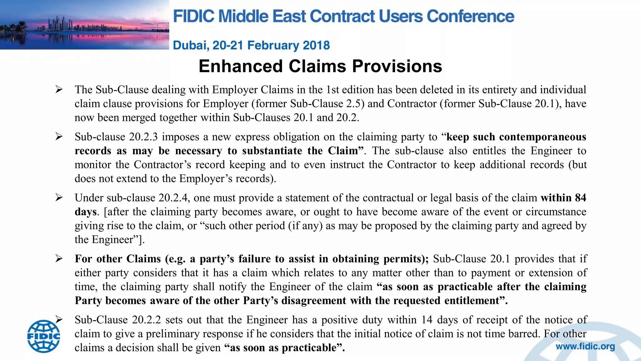Enhanced Claims Provisions
 The Sub-Clause dealing with Employer Claims in the 1st edition has been deleted in its entirety and individual
claim clause provisions for Employer (former Sub-Clause 2.5) and Contractor (former Sub-Clause 20.1), have
now been merged together within Sub-Clauses 20.1 and 20.2.
 Sub-clause 20.2.3 imposes a new express obligation on the claiming party to “keep such contemporaneous
records as may be necessary to substantiate the Claim”. The sub-clause also entitles the Engineer to
monitor the Contractor‟s record keeping and to even instruct the Contractor to keep additional records (but
does not extend to the Employer‟s records).
 Under sub-clause 20.2.4, one must provide a statement of the contractual or legal basis of the claim within 84
days. [after the claiming party becomes aware, or ought to have become aware of the event or circumstance
giving rise to the claim, or “such other period (if any) as may be proposed by the claiming party and agreed by
the Engineer”].
 For other Claims (e.g. a party‟s failure to assist in obtaining permits); Sub-Clause 20.1 provides that if
either party considers that it has a claim which relates to any matter other than to payment or extension of
time, the claiming party shall notify the Engineer of the claim “as soon as practicable after the claiming
Party becomes aware of the other Party‟s disagreement with the requested entitlement”.
 Sub-Clause 20.2.2 sets out that the Engineer has a positive duty within 14 days of receipt of the notice of
claim to give a preliminary response if he considers that the initial notice of claim is not time barred. For other
claims a decision shall be given “as soon as practicable”.
 