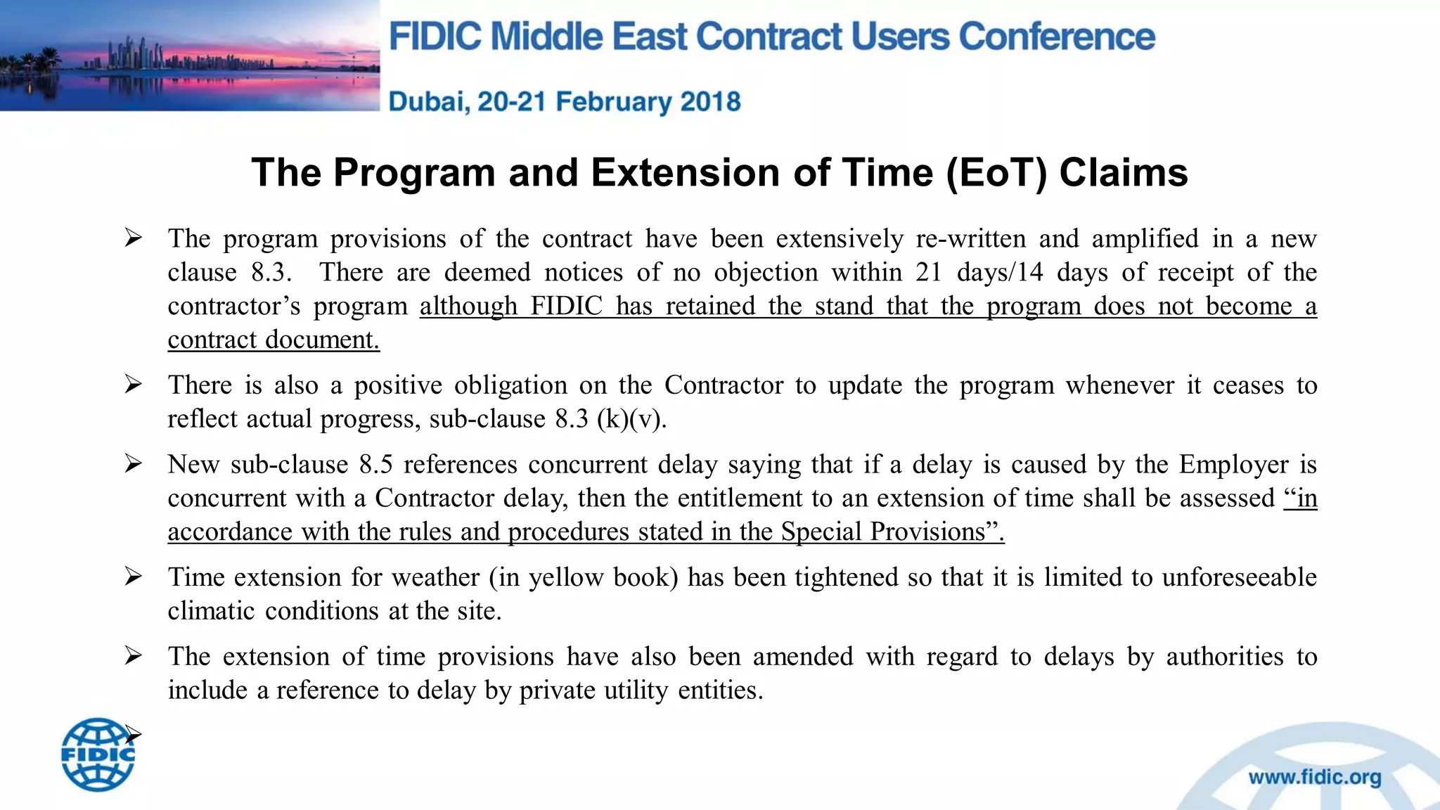 The Program and Extension of Time (EoT) Claims
 The program provisions of the contract have been extensively re-written and amplified in a new
clause 8.3. There are deemed notices of no objection within 21 days/14 days of receipt of the
contractor‟s program although FIDIC has retained the stand that the program does not become a
contract document.
 There is also a positive obligation on the Contractor to update the program whenever it ceases to
reflect actual progress, sub-clause 8.3 (k)(v).
 New sub-clause 8.5 references concurrent delay saying that if a delay is caused by the Employer is
concurrent with a Contractor delay, then the entitlement to an extension of time shall be assessed “in
accordance with the rules and procedures stated in the Special Provisions”.
 Time extension for weather (in yellow book) has been tightened so that it is limited to unforeseeable
climatic conditions at the site.
 The extension of time provisions have also been amended with regard to delays by authorities to
include a reference to delay by private utility entities.

 