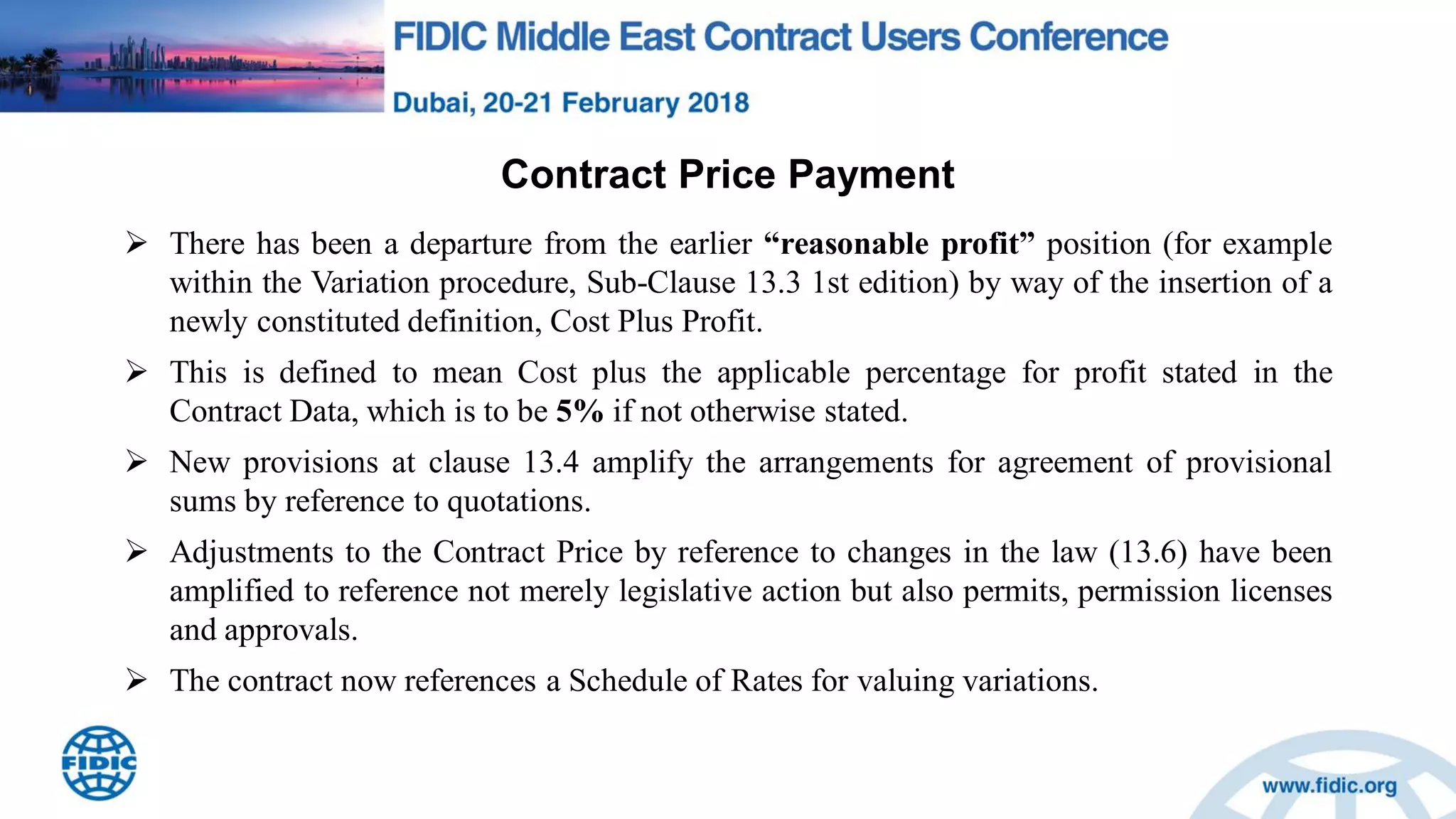 Contract Price Payment
 There has been a departure from the earlier “reasonable profit” position (for example
within the Variation procedure, Sub-Clause 13.3 1st edition) by way of the insertion of a
newly constituted definition, Cost Plus Profit.
 This is defined to mean Cost plus the applicable percentage for profit stated in the
Contract Data, which is to be 5% if not otherwise stated.
 New provisions at clause 13.4 amplify the arrangements for agreement of provisional
sums by reference to quotations.
 Adjustments to the Contract Price by reference to changes in the law (13.6) have been
amplified to reference not merely legislative action but also permits, permission licenses
and approvals.
 The contract now references a Schedule of Rates for valuing variations.
 