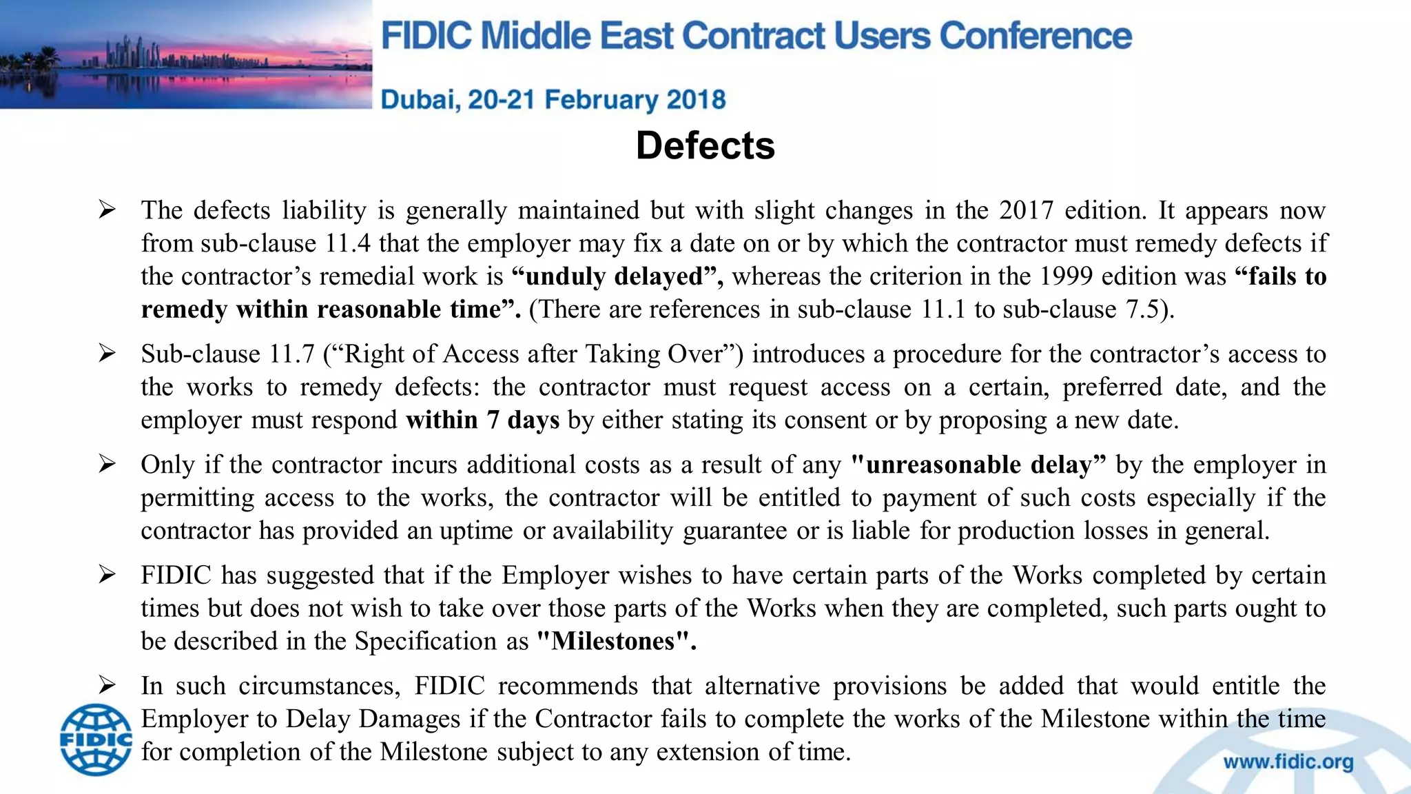 Defects
 The defects liability is generally maintained but with slight changes in the 2017 edition. It appears now
from sub-clause 11.4 that the employer may fix a date on or by which the contractor must remedy defects if
the contractor‟s remedial work is “unduly delayed”, whereas the criterion in the 1999 edition was “fails to
remedy within reasonable time”. (There are references in sub-clause 11.1 to sub-clause 7.5).
 Sub-clause 11.7 (“Right of Access after Taking Over”) introduces a procedure for the contractor‟s access to
the works to remedy defects: the contractor must request access on a certain, preferred date, and the
employer must respond within 7 days by either stating its consent or by proposing a new date.
 Only if the contractor incurs additional costs as a result of any "unreasonable delay” by the employer in
permitting access to the works, the contractor will be entitled to payment of such costs especially if the
contractor has provided an uptime or availability guarantee or is liable for production losses in general.
 FIDIC has suggested that if the Employer wishes to have certain parts of the Works completed by certain
times but does not wish to take over those parts of the Works when they are completed, such parts ought to
be described in the Specification as "Milestones".
 In such circumstances, FIDIC recommends that alternative provisions be added that would entitle the
Employer to Delay Damages if the Contractor fails to complete the works of the Milestone within the time
for completion of the Milestone subject to any extension of time.
 