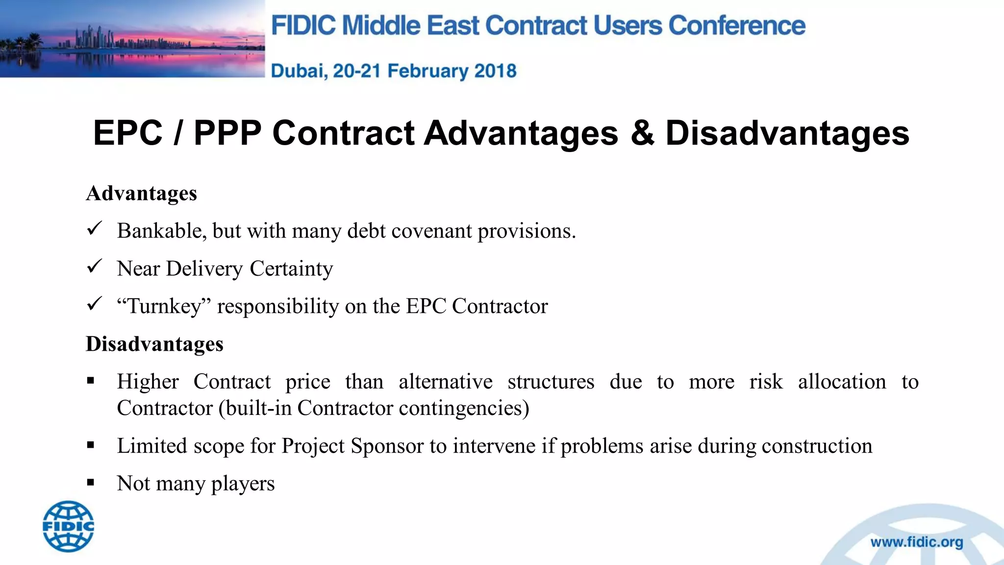 EPC / PPP Contract Advantages & Disadvantages
Advantages
 Bankable, but with many debt covenant provisions.
 Near Delivery Certainty
 “Turnkey” responsibility on the EPC Contractor
Disadvantages
 Higher Contract price than alternative structures due to more risk allocation to
Contractor (built-in Contractor contingencies)
 Limited scope for Project Sponsor to intervene if problems arise during construction
 Not many players
 