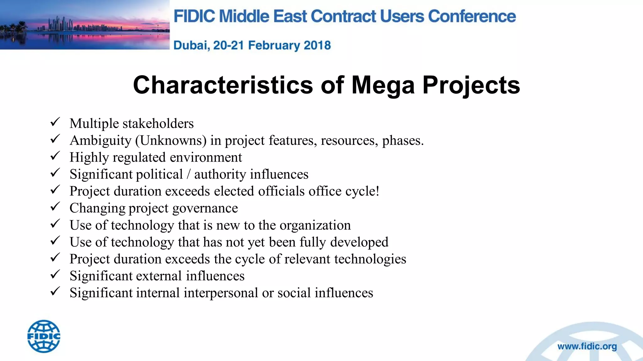 Characteristics of Mega Projects
 Multiple stakeholders
 Ambiguity (Unknowns) in project features, resources, phases.
 Highly regulated environment
 Significant political / authority influences
 Project duration exceeds elected officials office cycle!
 Changing project governance
 Use of technology that is new to the organization
 Use of technology that has not yet been fully developed
 Project duration exceeds the cycle of relevant technologies
 Significant external influences
 Significant internal interpersonal or social influences
 