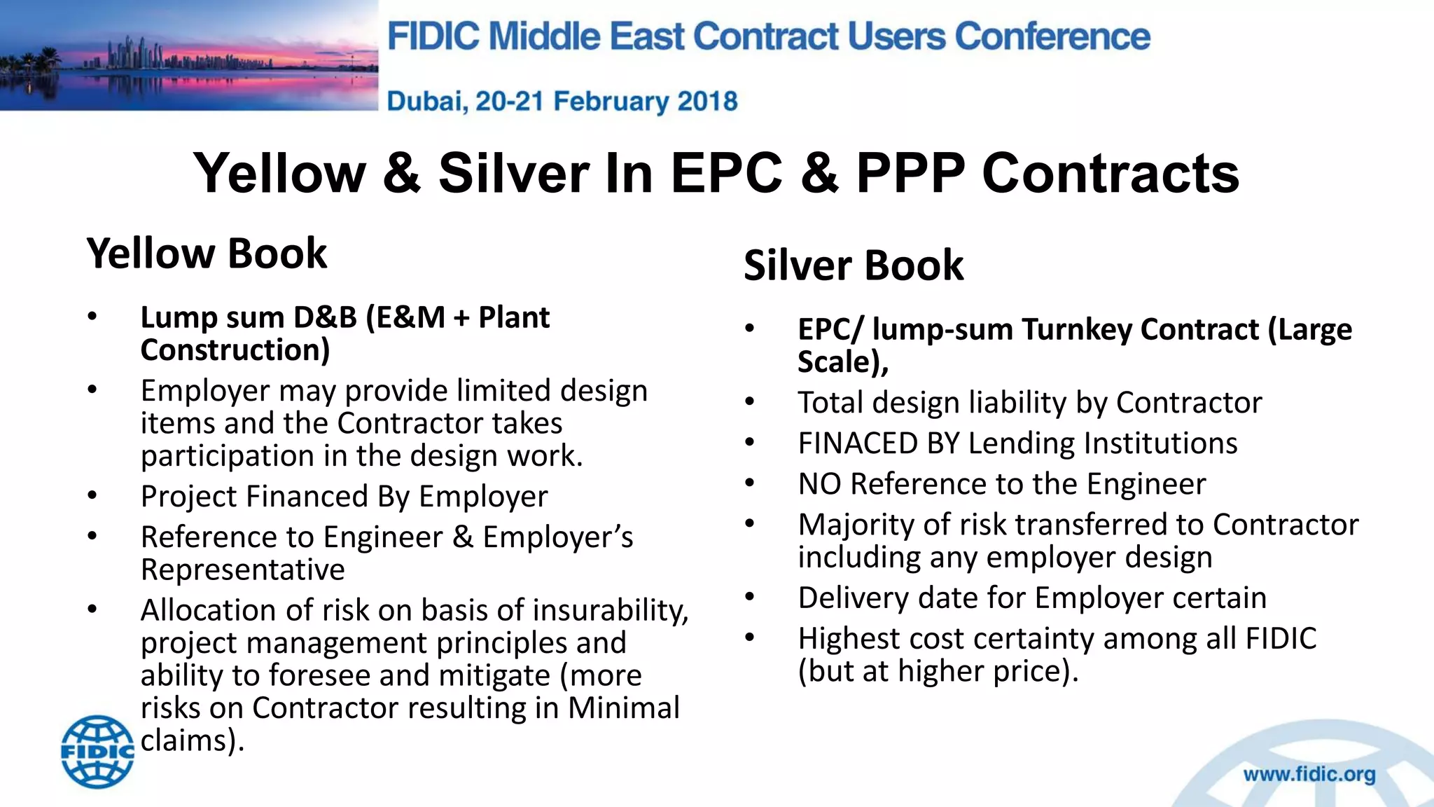 Yellow & Silver In EPC & PPP Contracts
Yellow Book
• Lump sum D&B (E&M + Plant
Construction)
• Employer may provide limited design
items and the Contractor takes
participation in the design work.
• Project Financed By Employer
• Reference to Engineer & Employer’s
Representative
• Allocation of risk on basis of insurability,
project management principles and
ability to foresee and mitigate (more
risks on Contractor resulting in Minimal
claims).
Silver Book
• EPC/ lump-sum Turnkey Contract (Large
Scale),
• Total design liability by Contractor
• FINACED BY Lending Institutions
• NO Reference to the Engineer
• Majority of risk transferred to Contractor
including any employer design
• Delivery date for Employer certain
• Highest cost certainty among all FIDIC
(but at higher price).
 
