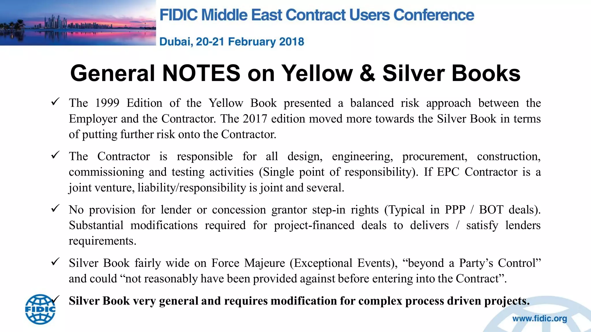General NOTES on Yellow & Silver Books
 The 1999 Edition of the Yellow Book presented a balanced risk approach between the
Employer and the Contractor. The 2017 edition moved more towards the Silver Book in terms
of putting further risk onto the Contractor.
 The Contractor is responsible for all design, engineering, procurement, construction,
commissioning and testing activities (Single point of responsibility). If EPC Contractor is a
joint venture, liability/responsibility is joint and several.
 No provision for lender or concession grantor step-in rights (Typical in PPP / BOT deals).
Substantial modifications required for project-financed deals to delivers / satisfy lenders
requirements.
 Silver Book fairly wide on Force Majeure (Exceptional Events), “beyond a Party‟s Control”
and could “not reasonably have been provided against before entering into the Contract”.
 Silver Book very general and requires modification for complex process driven projects.
 