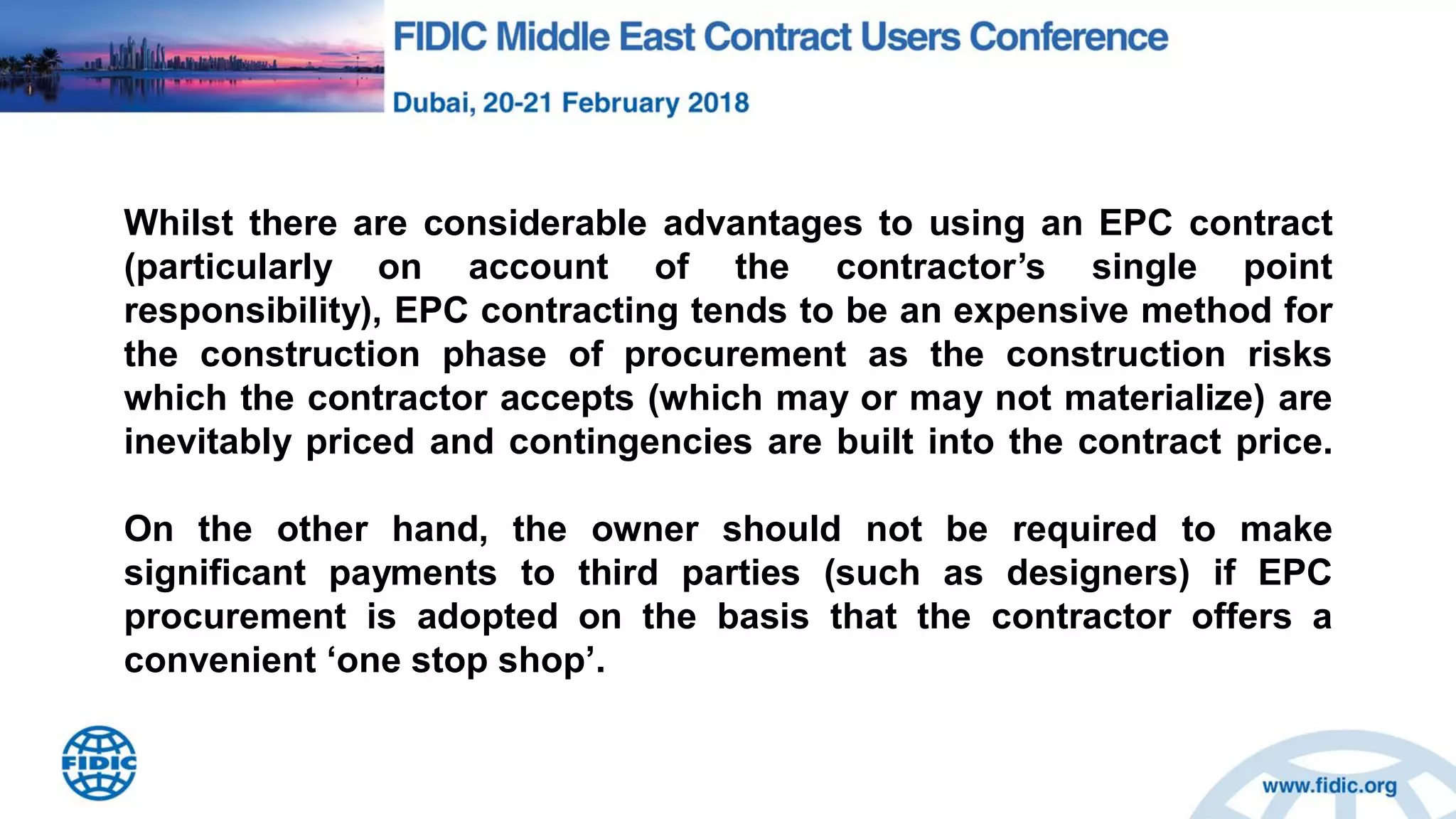 Whilst there are considerable advantages to using an EPC contract
(particularly on account of the contractor‟s single point
responsibility), EPC contracting tends to be an expensive method for
the construction phase of procurement as the construction risks
which the contractor accepts (which may or may not materialize) are
inevitably priced and contingencies are built into the contract price.
On the other hand, the owner should not be required to make
significant payments to third parties (such as designers) if EPC
procurement is adopted on the basis that the contractor offers a
convenient „one stop shop‟.
 