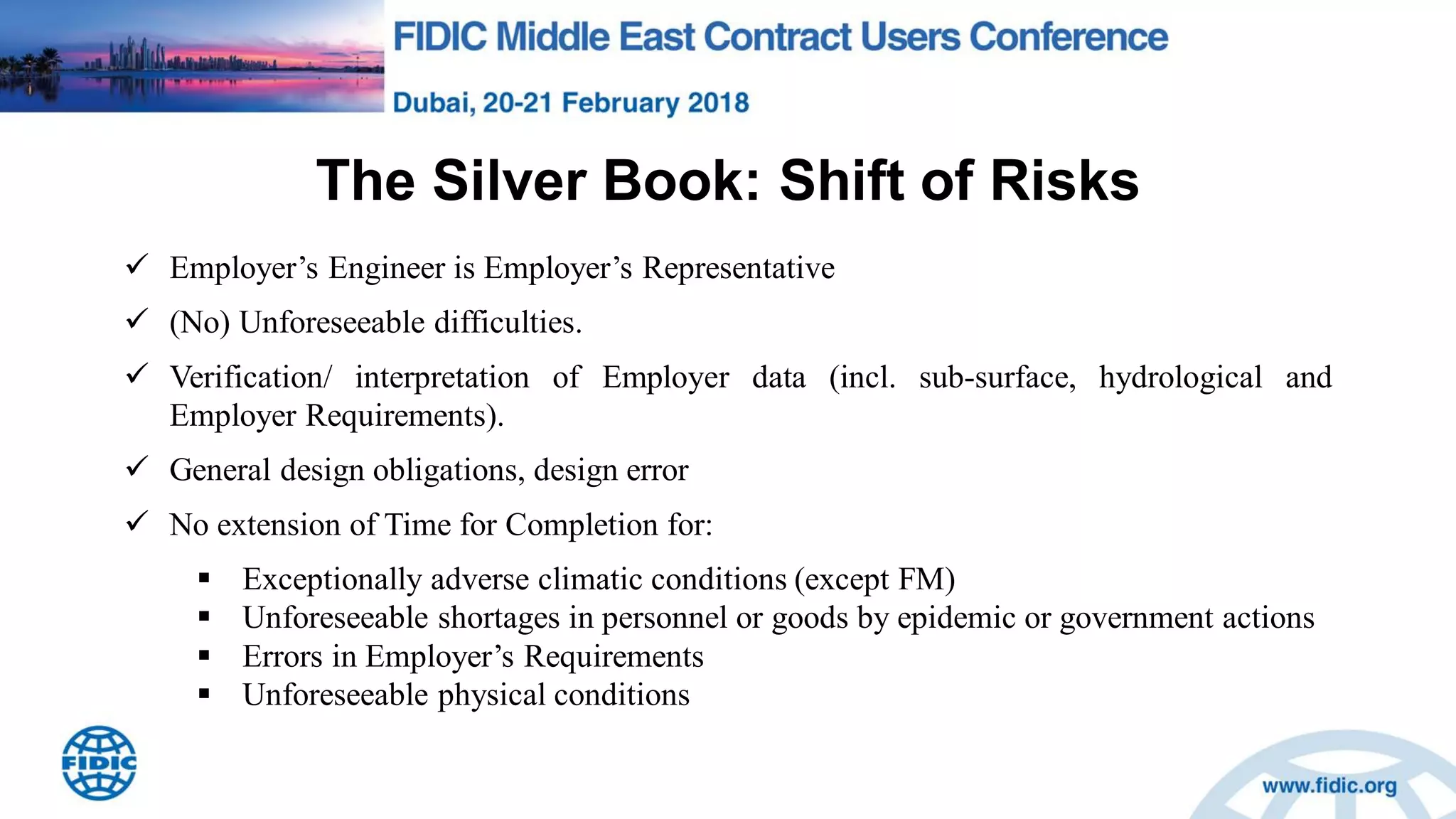 The Silver Book: Shift of Risks
 Employer‟s Engineer is Employer‟s Representative
 (No) Unforeseeable difficulties.
 Verification/ interpretation of Employer data (incl. sub-surface, hydrological and
Employer Requirements).
 General design obligations, design error
 No extension of Time for Completion for:
 Exceptionally adverse climatic conditions (except FM)
 Unforeseeable shortages in personnel or goods by epidemic or government actions
 Errors in Employer‟s Requirements
 Unforeseeable physical conditions
 