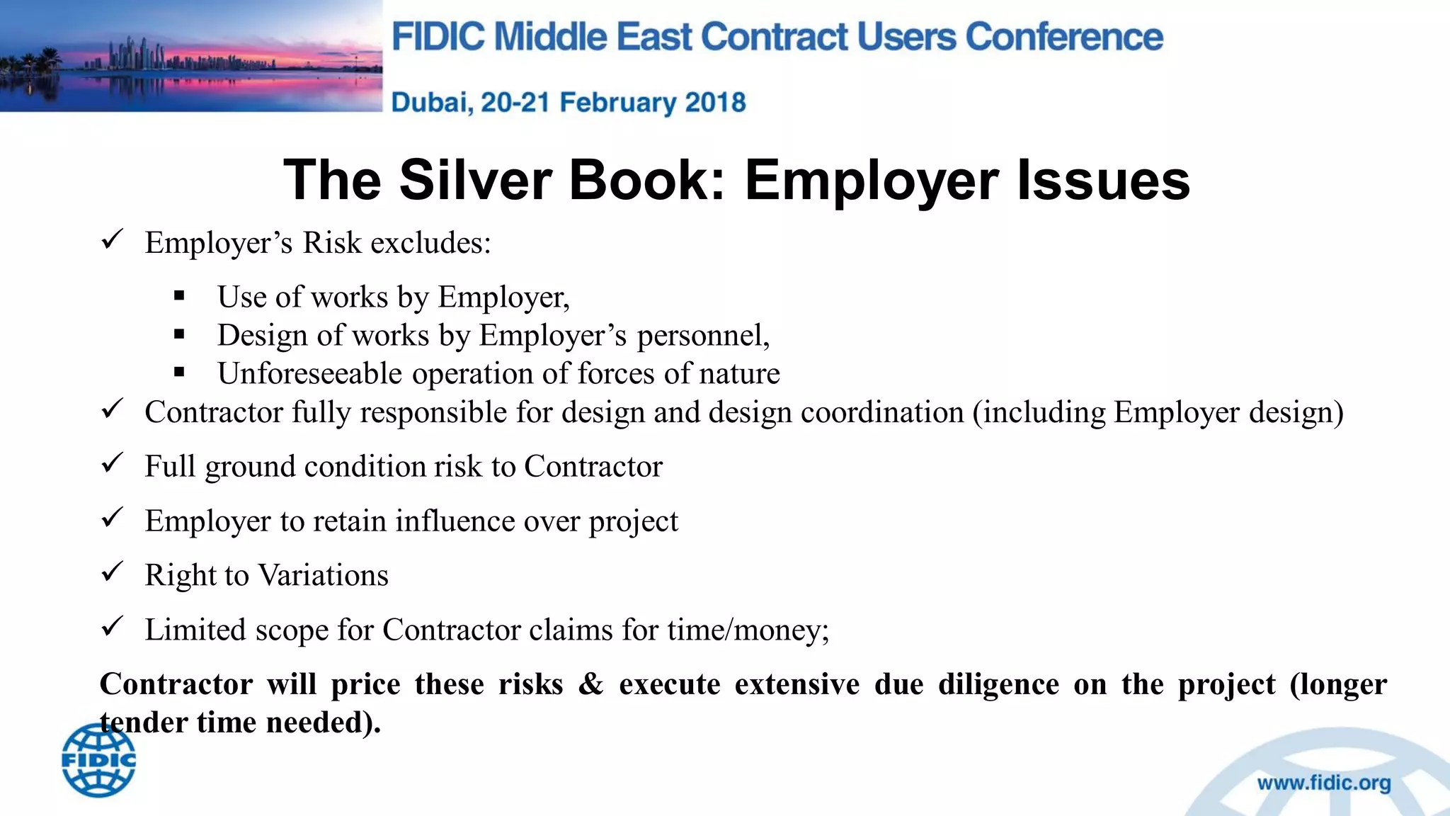 The Silver Book: Employer Issues
 Employer‟s Risk excludes:
 Use of works by Employer,
 Design of works by Employer‟s personnel,
 Unforeseeable operation of forces of nature
 Contractor fully responsible for design and design coordination (including Employer design)
 Full ground condition risk to Contractor
 Employer to retain influence over project
 Right to Variations
 Limited scope for Contractor claims for time/money;
Contractor will price these risks & execute extensive due diligence on the project (longer
tender time needed).
 