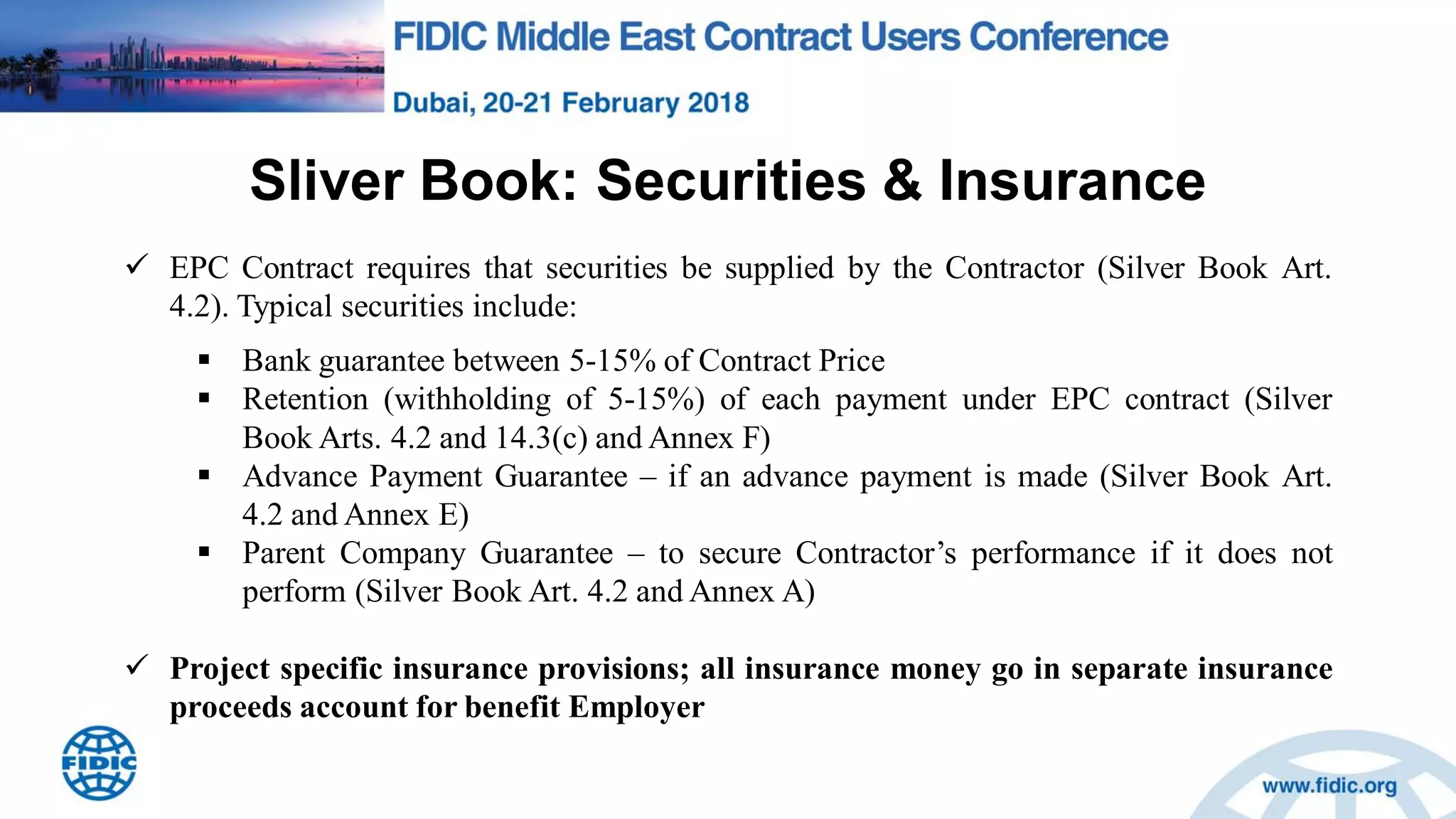 Sliver Book: Securities & Insurance
 EPC Contract requires that securities be supplied by the Contractor (Silver Book Art.
4.2). Typical securities include:
 Bank guarantee between 5-15% of Contract Price
 Retention (withholding of 5-15%) of each payment under EPC contract (Silver
Book Arts. 4.2 and 14.3(c) and Annex F)
 Advance Payment Guarantee – if an advance payment is made (Silver Book Art.
4.2 and Annex E)
 Parent Company Guarantee – to secure Contractor‟s performance if it does not
perform (Silver Book Art. 4.2 and Annex A)
 Project specific insurance provisions; all insurance money go in separate insurance
proceeds account for benefit Employer
 