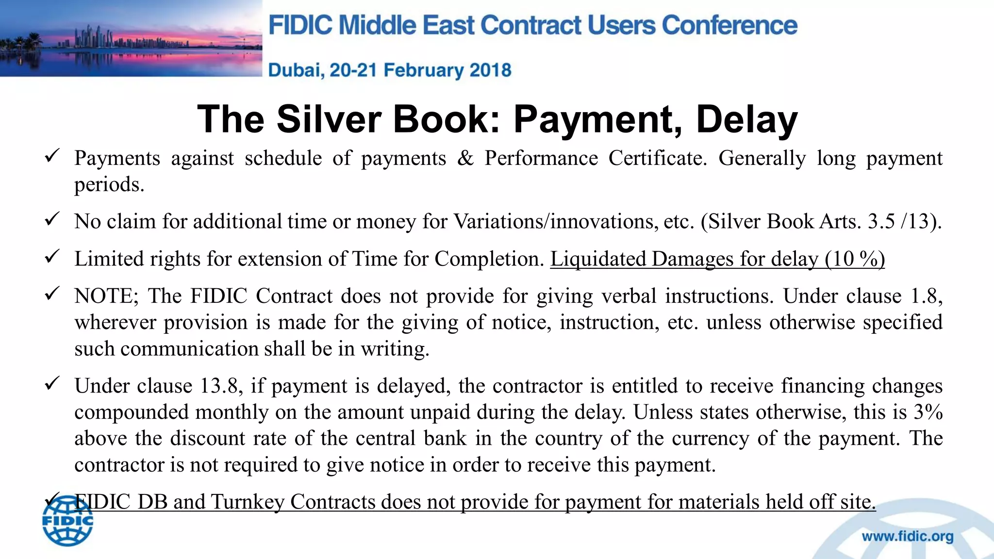 The Silver Book: Payment, Delay
 Payments against schedule of payments & Performance Certificate. Generally long payment
periods.
 No claim for additional time or money for Variations/innovations, etc. (Silver Book Arts. 3.5 /13).
 Limited rights for extension of Time for Completion. Liquidated Damages for delay (10 %)
 NOTE; The FIDIC Contract does not provide for giving verbal instructions. Under clause 1.8,
wherever provision is made for the giving of notice, instruction, etc. unless otherwise specified
such communication shall be in writing.
 Under clause 13.8, if payment is delayed, the contractor is entitled to receive financing changes
compounded monthly on the amount unpaid during the delay. Unless states otherwise, this is 3%
above the discount rate of the central bank in the country of the currency of the payment. The
contractor is not required to give notice in order to receive this payment.
 FIDIC DB and Turnkey Contracts does not provide for payment for materials held off site.
 