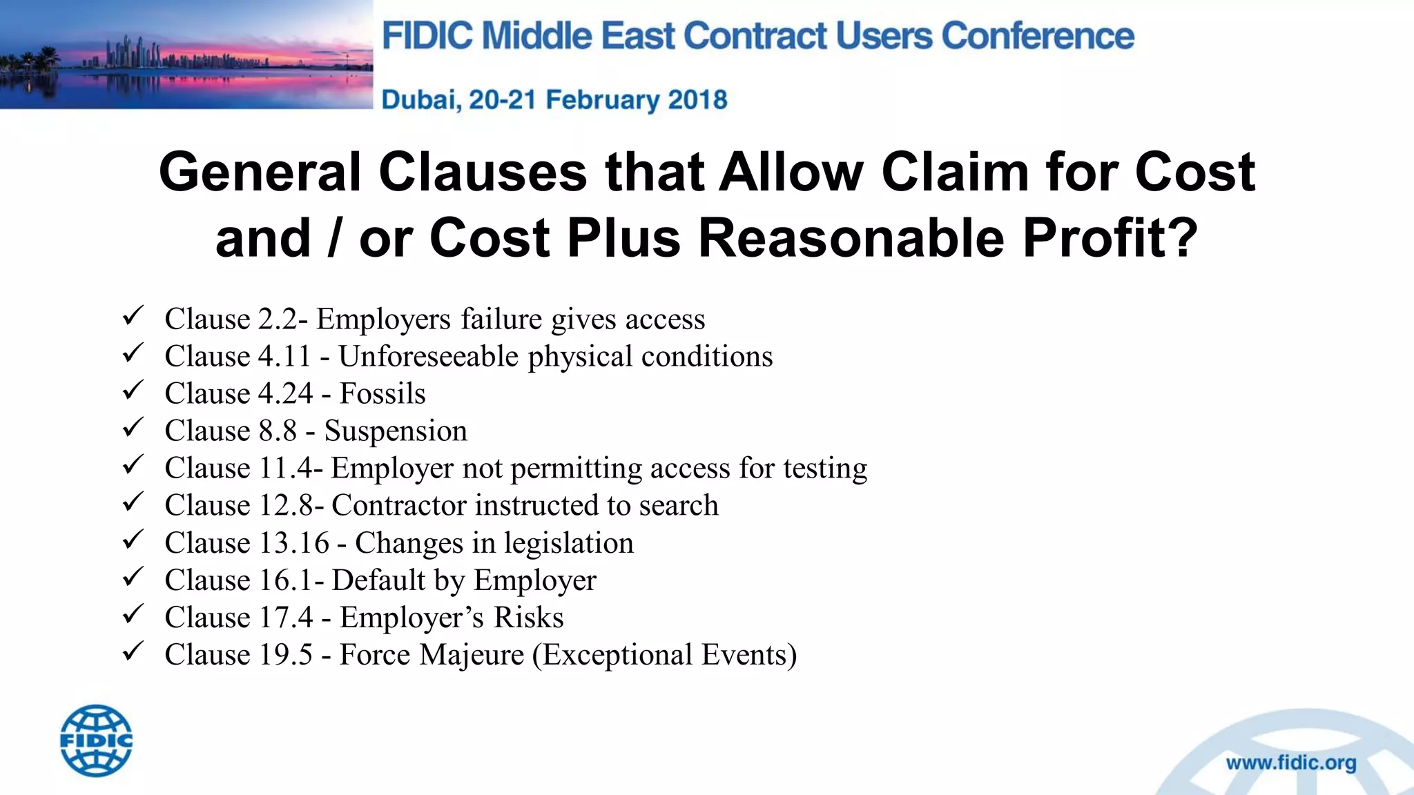 General Clauses that Allow Claim for Cost
and / or Cost Plus Reasonable Profit?
 Clause 2.2- Employers failure gives access
 Clause 4.11 - Unforeseeable physical conditions
 Clause 4.24 - Fossils
 Clause 8.8 - Suspension
 Clause 11.4- Employer not permitting access for testing
 Clause 12.8- Contractor instructed to search
 Clause 13.16 - Changes in legislation
 Clause 16.1- Default by Employer
 Clause 17.4 - Employer‟s Risks
 Clause 19.5 - Force Majeure (Exceptional Events)
 