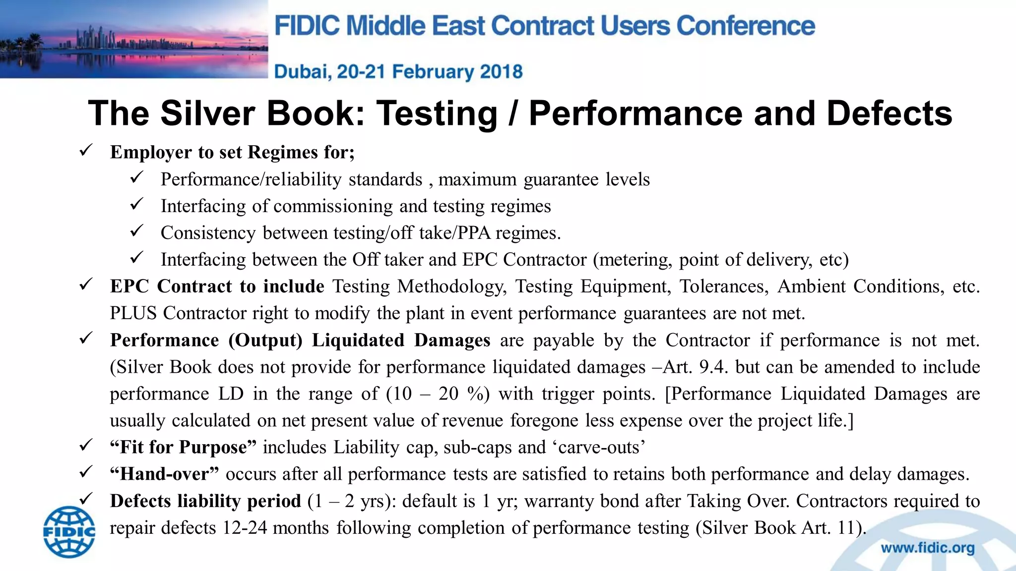 The Silver Book: Testing / Performance and Defects
 Employer to set Regimes for;
 Performance/reliability standards , maximum guarantee levels
 Interfacing of commissioning and testing regimes
 Consistency between testing/off take/PPA regimes.
 Interfacing between the Off taker and EPC Contractor (metering, point of delivery, etc)
 EPC Contract to include Testing Methodology, Testing Equipment, Tolerances, Ambient Conditions, etc.
PLUS Contractor right to modify the plant in event performance guarantees are not met.
 Performance (Output) Liquidated Damages are payable by the Contractor if performance is not met.
(Silver Book does not provide for performance liquidated damages –Art. 9.4. but can be amended to include
performance LD in the range of (10 – 20 %) with trigger points. [Performance Liquidated Damages are
usually calculated on net present value of revenue foregone less expense over the project life.]
 “Fit for Purpose” includes Liability cap, sub-caps and „carve-outs‟
 “Hand-over” occurs after all performance tests are satisfied to retains both performance and delay damages.
 Defects liability period (1 – 2 yrs): default is 1 yr; warranty bond after Taking Over. Contractors required to
repair defects 12-24 months following completion of performance testing (Silver Book Art. 11).
 
