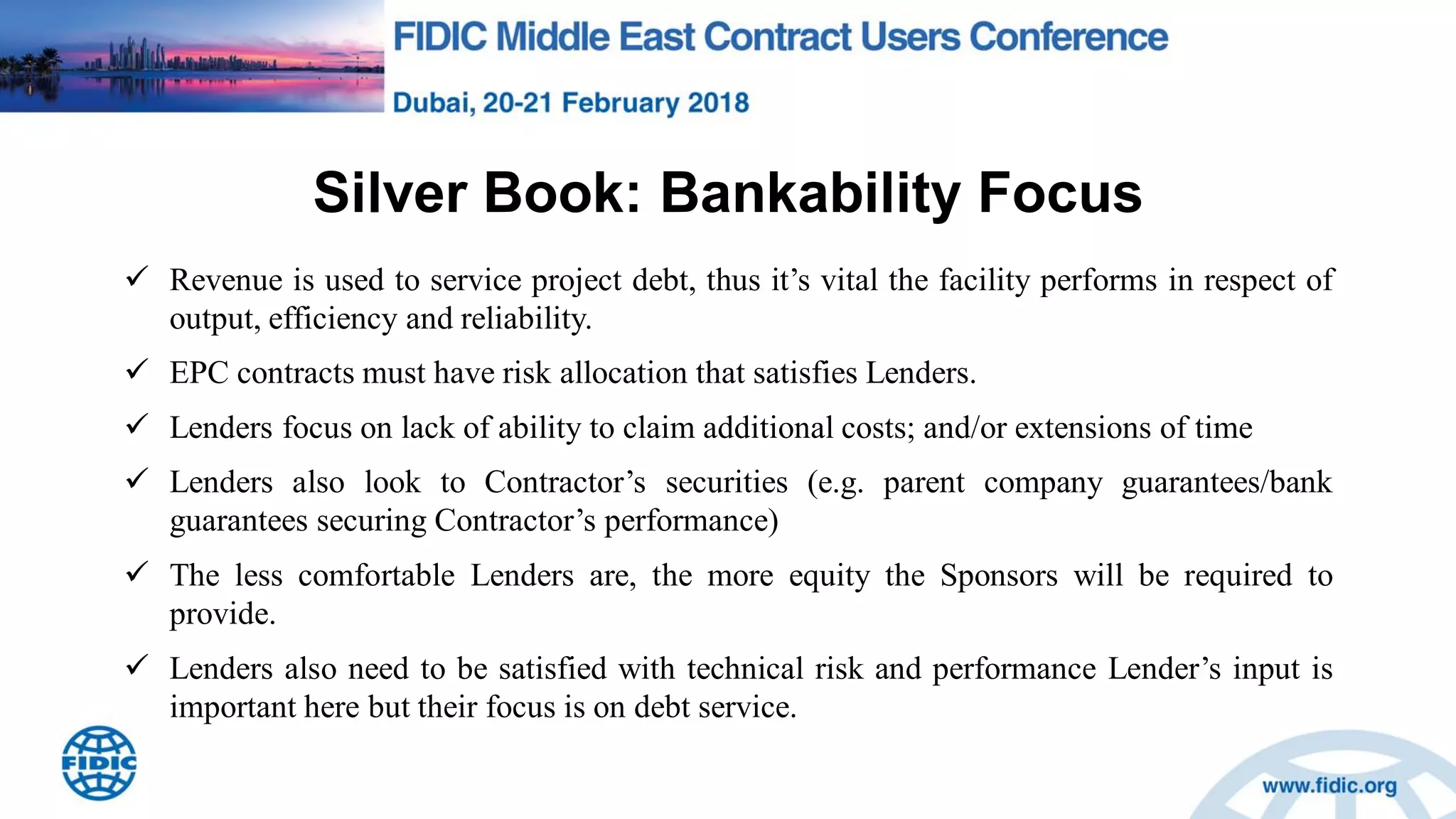 Silver Book: Bankability Focus
 Revenue is used to service project debt, thus it‟s vital the facility performs in respect of
output, efficiency and reliability.
 EPC contracts must have risk allocation that satisfies Lenders.
 Lenders focus on lack of ability to claim additional costs; and/or extensions of time
 Lenders also look to Contractor‟s securities (e.g. parent company guarantees/bank
guarantees securing Contractor‟s performance)
 The less comfortable Lenders are, the more equity the Sponsors will be required to
provide.
 Lenders also need to be satisfied with technical risk and performance Lender‟s input is
important here but their focus is on debt service.
 